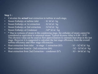 Step 1 :
• Calculate the actual heat extraction in turbine at each stage,
• Steam Enthalpy at turbine inlet
: h1 kCal / kg
• Steam Enthalpy at 1st extraction
: h2 kCal / kg
• Steam Enthalpy at 2nd extraction
: h3 kCal / kg
• Steam Enthalpy at Condenser
: h4* kCal / kg
• * Due to wetness of steam in the condensing stage, the enthalpy of steam cannot be
considered as equivalent to saturated steam. Typical dryness value is 0.88 – 0.92.
This dryness value can be used as first approximation to estimate heat drop in the last
stage. However it is suggested to calculate the last stage efficiency from the overall
turbine efficiency and other stage efficiencies.
• Heat extraction from inlet to stage –1 extraction (h5)
: h1 – h2 kCal / kg
• Heat extraction from1st –2nd extraction (h6)
: h2 – h3 kCal / kg
• Heat extraction from 2nd Extraction – condenser (h7)
: h3 – h4 kCal / kg

 