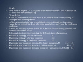 •
•
•
•

•
•
•
•
•
•
•
•
•

Step 2:
From Mollier diagram (H-S Diagram) estimate the theoretical heat extraction for
the conditions mentioned in Step 1.
Towards this:
a) Plot the turbine inlet condition point in the Mollier chart - corresponding to
steam pressure and temperature.
b) Since expansion in turbine is an adiabatic process, the entropy is constant.
Hence draw a vertical line from inlet point (parallel to y-axis) upto the condensing
conditions.
c) Read the enthalpy at points where the extraction and condensing pressure lines
meet the vertical line drawn.
d) Compute the theoretical heat drop for different stages of expansion.
Theoretical Enthalpy after 1st extraction
: H1
Theoretical Enthalpy after 2nd extraction
: H2
Theoretical Enthalpy at condenser conditions
: H3
Theoretical heat extraction from inlet to stage 1 extraction, h8
: h1 – H1
Theoretical heat extraction from 1st – 2nd extraction, h9
: H1 – H2
Theoretical heat extraction from 2nd extraction – condensation, h10: H2 – H3

 