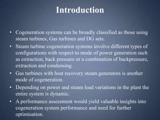 Introduction
• Cogeneration systems can be broadly classified as those using
steam turbines, Gas turbines and DG sets.
• Steam turbine cogeneration systems involve different types of
configurations with respect to mode of power generation such
as extraction, back pressure or a combination of backpressure,
extraction and condensing.
• Gas turbines with heat recovery steam generators is another
mode of cogeneration.
• Depending on power and steam load variations in the plant the
entire system is dynamic.
• A performance assessment would yield valuable insights into
cogeneration system performance and need for further
optimisation.

 