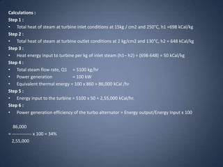 Calculations :
Step 1 :
• Total heat of steam at turbine inlet conditions at 15kg / cm2 and 250°C, h1 =698 kCal/kg
Step 2 :
• Total heat of steam at turbine outlet conditions at 2 kg/cm2 and 130°C, h2 = 648 kCal/kg
Step 3 :
• Heat energy input to turbine per kg of inlet steam (h1– h2) = (698-648) = 50 kCal/kg
Step 4 :
• Total steam flow rate, Q1 = 5100 kg/hr
• Power generation
= 100 kW
• Equivalent thermal energy = 100 x 860 = 86,000 kCal /hr
Step 5 :
• Energy input to the turbine = 5100 x 50 = 2,55,000 kCal/hr.
Step 6 :
• Power generation efficiency of the turbo alternator = Energy output/Energy Input x 100
86,000
= ------------- x 100 = 34%
2,55,000

 