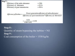 Step 8 :
Quantity of steam bypassing the turbine = Nil
Step 9 :
Coal consumption of the boiler = 1550 kg/hr.

 