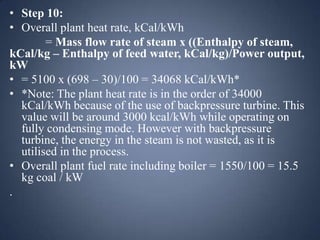 • Step 10:
• Overall plant heat rate, kCal/kWh
= Mass flow rate of steam x ((Enthalpy of steam,
kCal/kg – Enthalpy of feed water, kCal/kg)/Power output,
kW
• = 5100 x (698 – 30)/100 = 34068 kCal/kWh*
• *Note: The plant heat rate is in the order of 34000
kCal/kWh because of the use of backpressure turbine. This
value will be around 3000 kcal/kWh while operating on
fully condensing mode. However with backpressure
turbine, the energy in the steam is not wasted, as it is
utilised in the process.
• Overall plant fuel rate including boiler = 1550/100 = 15.5
kg coal / kW
.

 