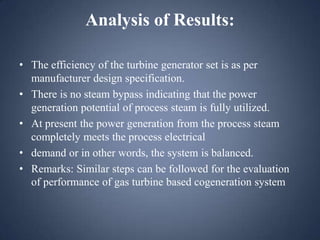 Analysis of Results:
• The efficiency of the turbine generator set is as per
manufacturer design specification.
• There is no steam bypass indicating that the power
generation potential of process steam is fully utilized.
• At present the power generation from the process steam
completely meets the process electrical
• demand or in other words, the system is balanced.
• Remarks: Similar steps can be followed for the evaluation
of performance of gas turbine based cogeneration system

 