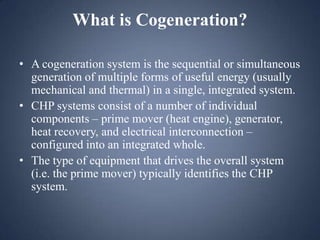 What is Cogeneration?
• A cogeneration system is the sequential or simultaneous
generation of multiple forms of useful energy (usually
mechanical and thermal) in a single, integrated system.
• CHP systems consist of a number of individual
components – prime mover (heat engine), generator,
heat recovery, and electrical interconnection –
configured into an integrated whole.
• The type of equipment that drives the overall system
(i.e. the prime mover) typically identifies the CHP
system.

 
