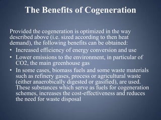 The Benefits of Cogeneration
Provided the cogeneration is optimized in the way
described above (i.e. sized according to then heat
demand), the following benefits can be obtained:
• Increased efficiency of energy conversion and use
• Lower emissions to the environment, in particular of
CO2, the main greenhouse gas
• In some cases, biomass fuels and some waste materials
such as refinery gases, process or agricultural waste
(either anaerobically digested or gasified), are used.
These substances which serve as fuels for cogeneration
schemes, increases the cost-effectiveness and reduces
the need for waste disposal

 
