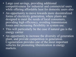 • Large cost savings, providing additional
competitiveness for industrial and commercial users
while offering affordable heat for domestic users also
• An opportunity to move towards more decentralized
forms of electricity generation, where plants are
designed to meet the needs of local consumers,
providing high efficiency, avoiding transmission
losses and increasing flexibility in system use.
• This will particularly be the case if natural gas is the
energy carrier
• An opportunity to increase the diversity of generation
plant, and provide competition in generation.
Cogeneration provides one of the most important
vehicles for promoting liberalization in energy
markets.

 