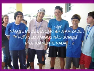 NÃO SE PODE DESCARTAR A AMIZADE ,  POIS SEM AMIGOS NÃO SOMOS  PRATICAMENTE NADA.... 