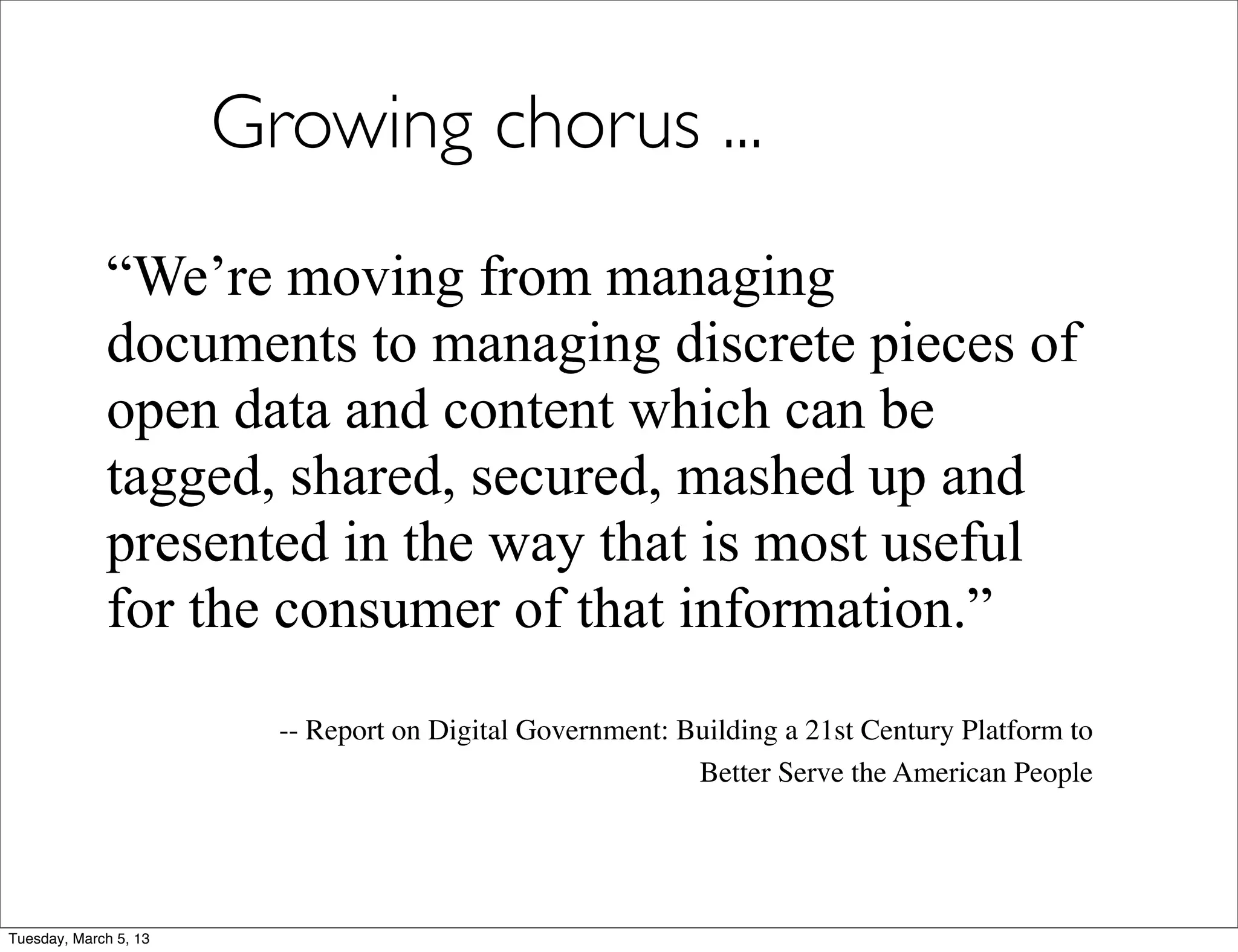 Growing chorus ...
             “We’re moving from managing
             documents to managing discrete pieces of
             open data and content which can be
             tagged, shared, secured, mashed up and
             presented in the way that is most useful
             for the consumer of that information.”
                         -- Report on Digital Government: Building a 21st Century Platform to
                                                           Better Serve the American People




Tuesday, March 5, 13
 