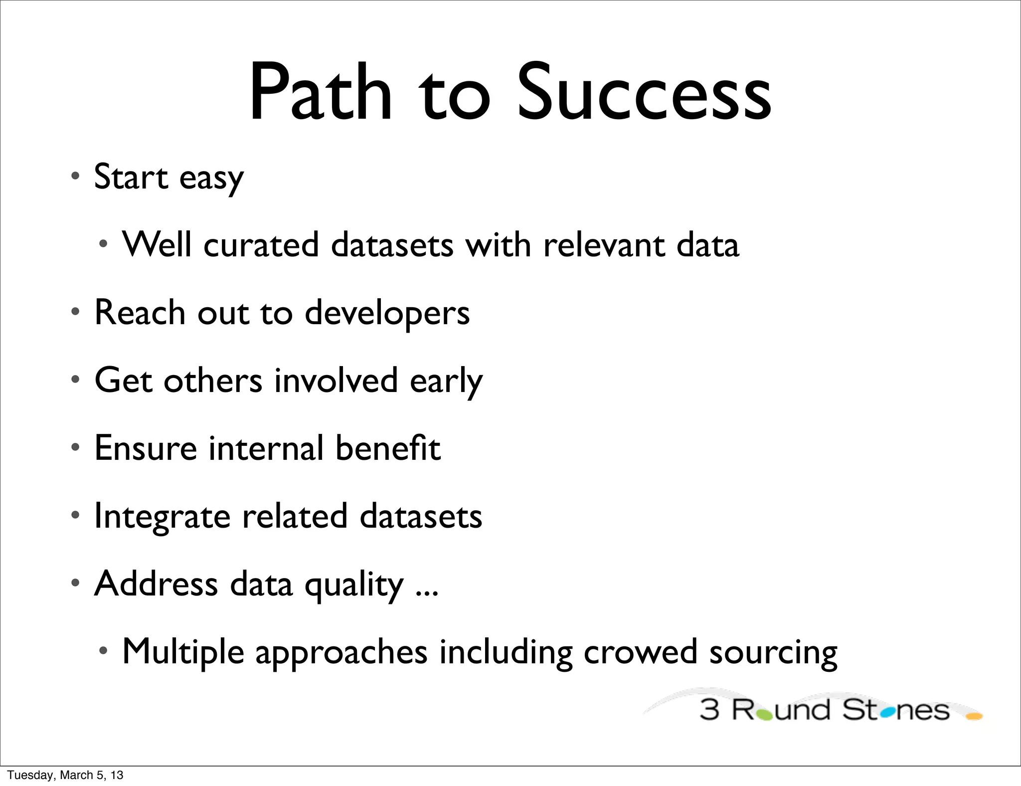 Path to Success
          •   Start easy
               •   Well curated datasets with relevant data
          •   Reach out to developers
          •   Get others involved early
          •   Ensure internal beneﬁt
          •   Integrate related datasets
          •   Address data quality ...
               •   Multiple approaches including crowed sourcing


Tuesday, March 5, 13
 