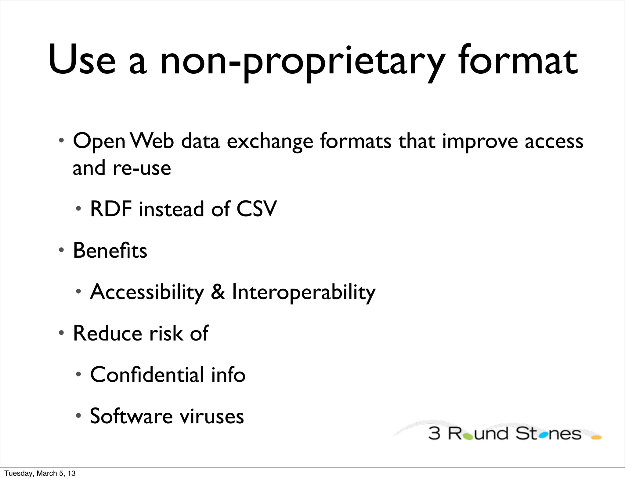 Use a non-proprietary format
               •   Open Web data exchange formats that improve access
                   and re-use
                   •   RDF instead of CSV
               •   Beneﬁts
                   •   Accessibility & Interoperability
               •   Reduce risk of
                   •   Conﬁdential info
                   •   Software viruses

Tuesday, March 5, 13
 