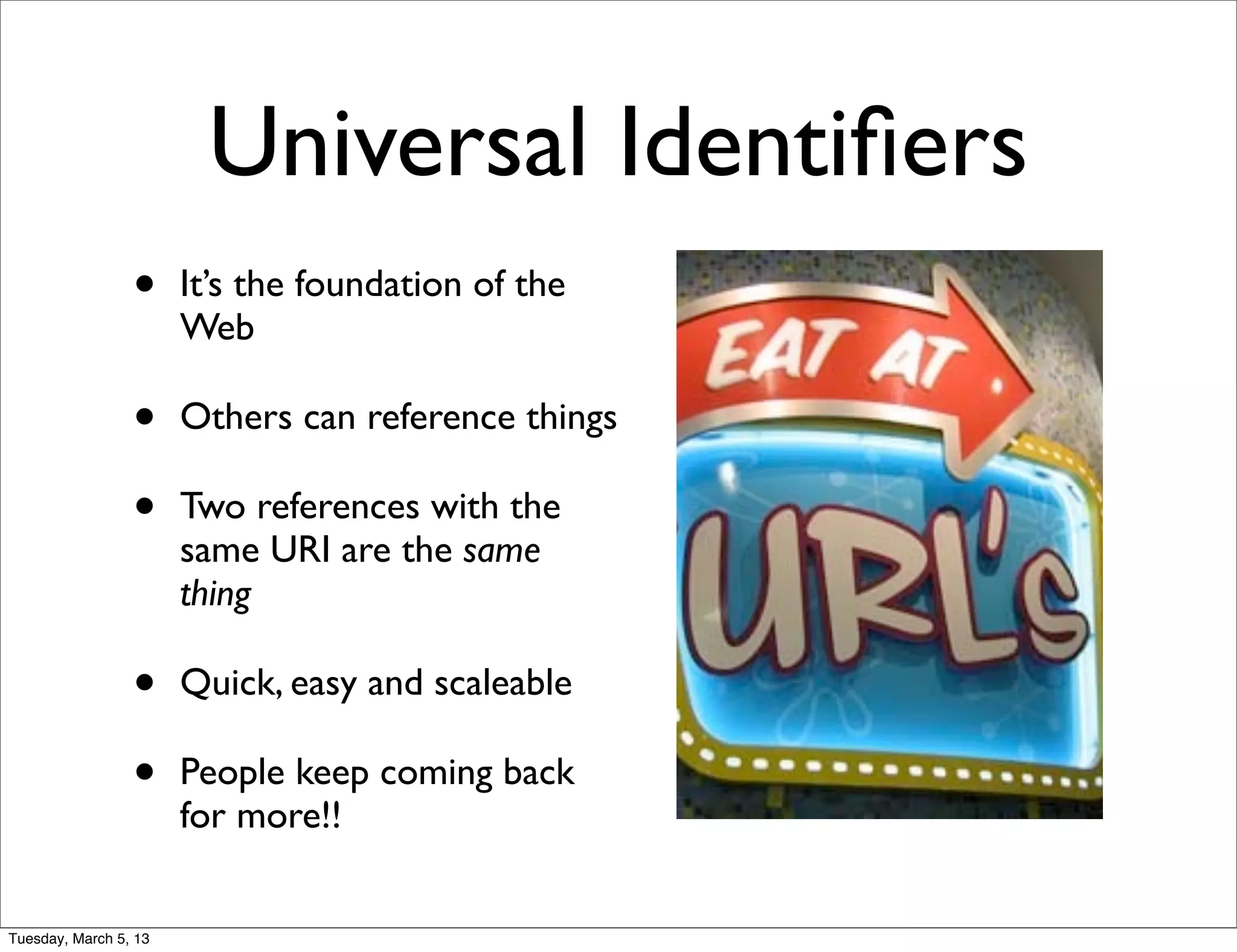 Universal Identiﬁers
                 •     It’s the foundation of the
                       Web

                 •     Others can reference things

                 •     Two references with the
                       same URI are the same
                       thing

                 •     Quick, easy and scaleable

                 •     People keep coming back
                       for more!!


Tuesday, March 5, 13
 