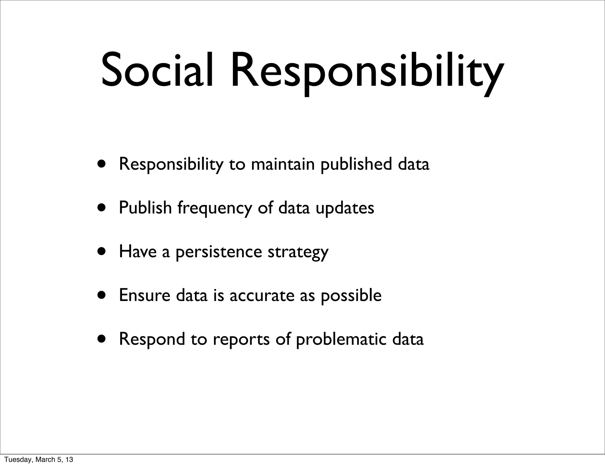 Social Responsibility
                       •   Responsibility to maintain published data

                       •   Publish frequency of data updates

                       •   Have a persistence strategy

                       •   Ensure data is accurate as possible

                       •   Respond to reports of problematic data




Tuesday, March 5, 13
 