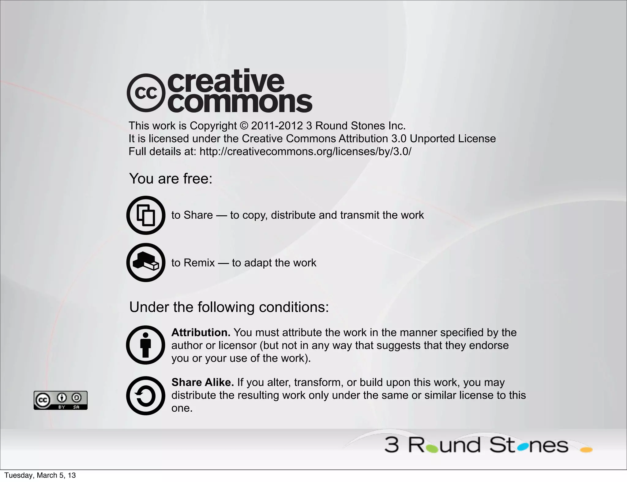 This work is Copyright © 2011-2012 3 Round Stones Inc.
                       It is licensed under the Creative Commons Attribution 3.0 Unported License
                       Full details at: http://creativecommons.org/licenses/by/3.0/

                       You are free:

                               to Share — to copy, distribute and transmit the work



                               to Remix — to adapt the work



                       Under the following conditions:
                               Attribution. You must attribute the work in the manner specified by the
                               author or licensor (but not in any way that suggests that they endorse
                               you or your use of the work).

                               Share Alike. If you alter, transform, or build upon this work, you may
                               distribute the resulting work only under the same or similar license to this
                               one.




Tuesday, March 5, 13
 