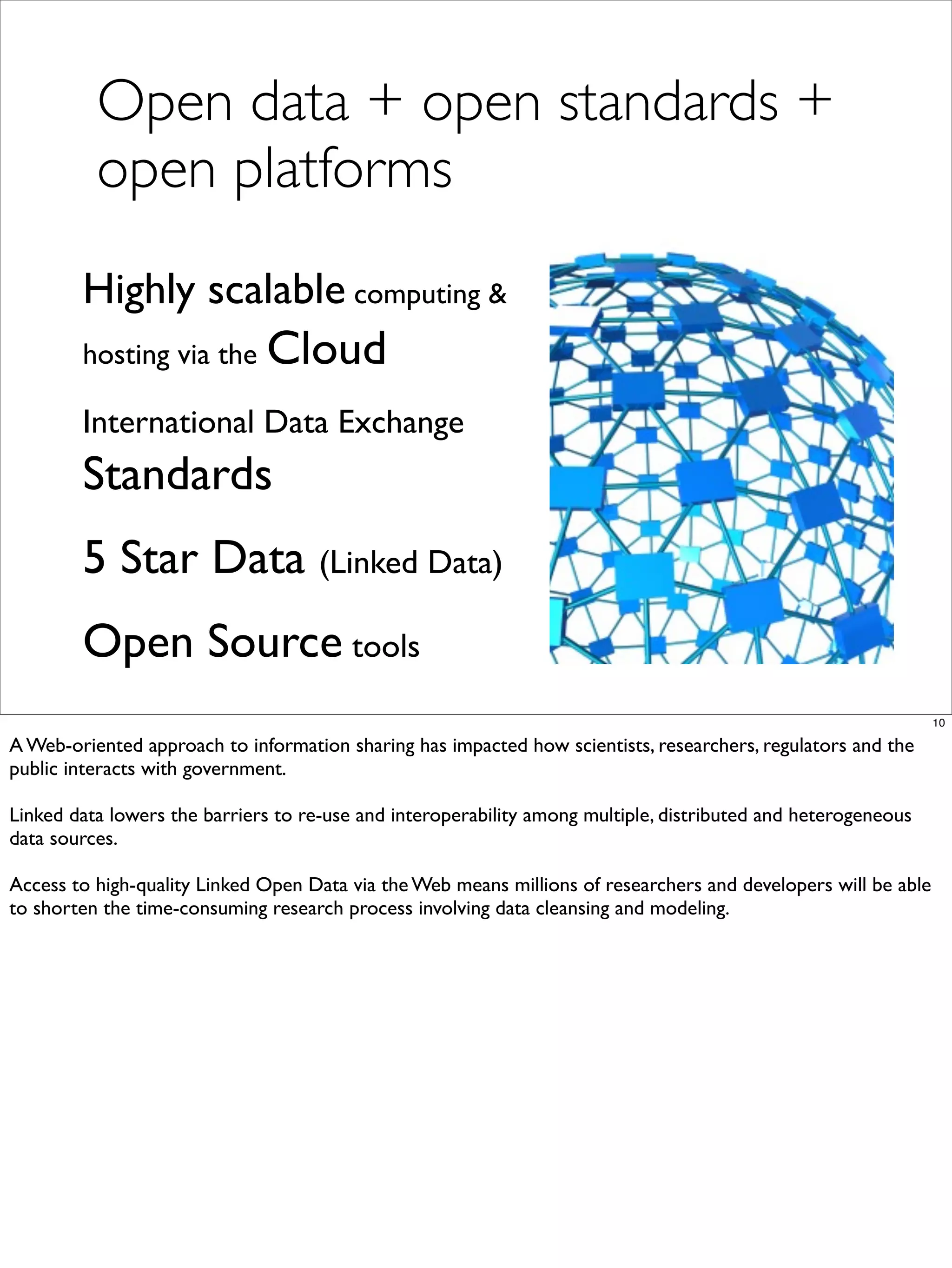 Open data + open standards +
          open platforms
        Highly scalable computing &
        hosting via the       Cloud
        International Data Exchange
        Standards
        5 Star Data (Linked Data)
        Open Source tools
                                                                                                                10

A Web-oriented approach to information sharing has impacted how scientists, researchers, regulators and the
public interacts with government.

Linked data lowers the barriers to re-use and interoperability among multiple, distributed and heterogeneous
data sources.

Access to high-quality Linked Open Data via the Web means millions of researchers and developers will be able
to shorten the time-consuming research process involving data cleansing and modeling.
 