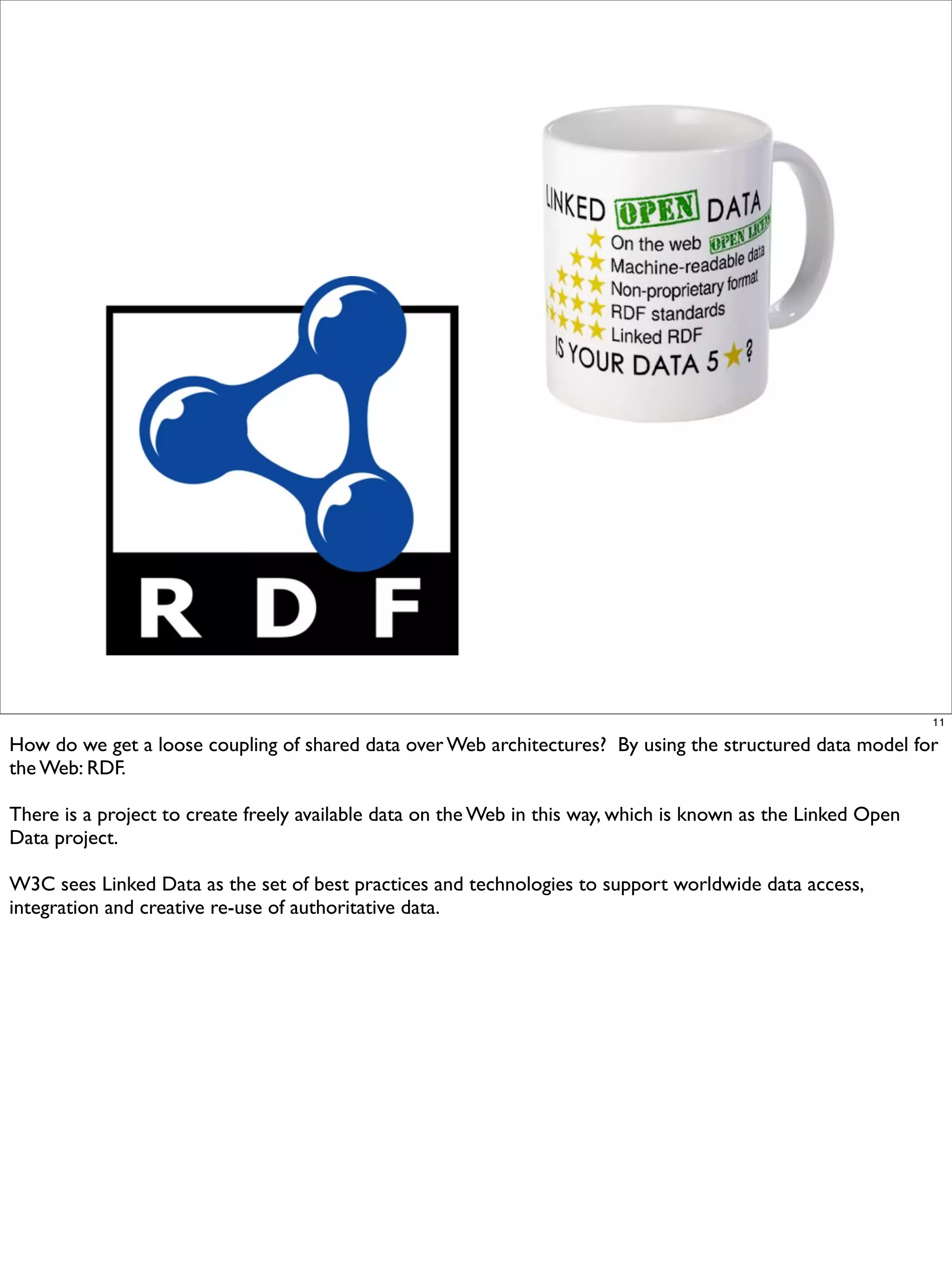 11

How do we get a loose coupling of shared data over Web architectures? By using the structured data model for
the Web: RDF.

There is a project to create freely available data on the Web in this way, which is known as the Linked Open
Data project.

W3C sees Linked Data as the set of best practices and technologies to support worldwide data access,
integration and creative re-use of authoritative data.
 