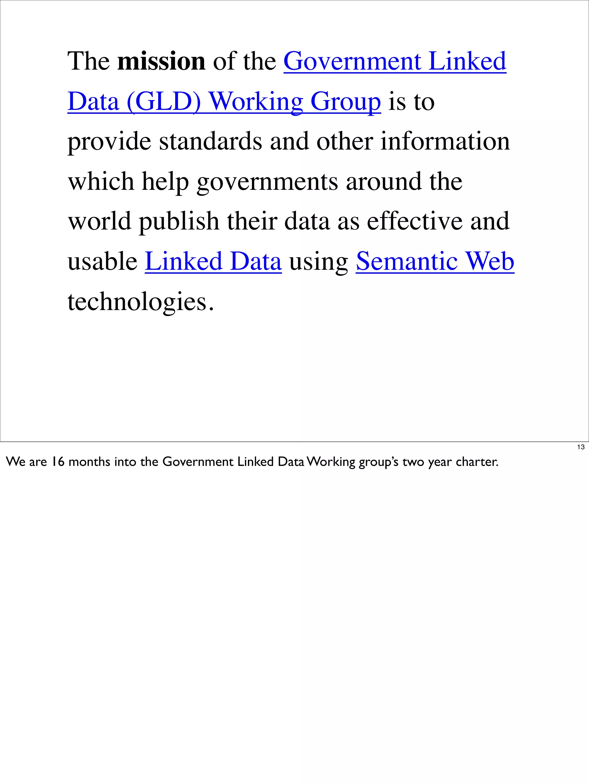 The mission of the Government Linked
          Data (GLD) Working Group is to
          provide standards and other information
          which help governments around the
          world publish their data as effective and
          usable Linked Data using Semantic Web
          technologies.




                                                                                     13

We are 16 months into the Government Linked Data Working group’s two year charter.
 