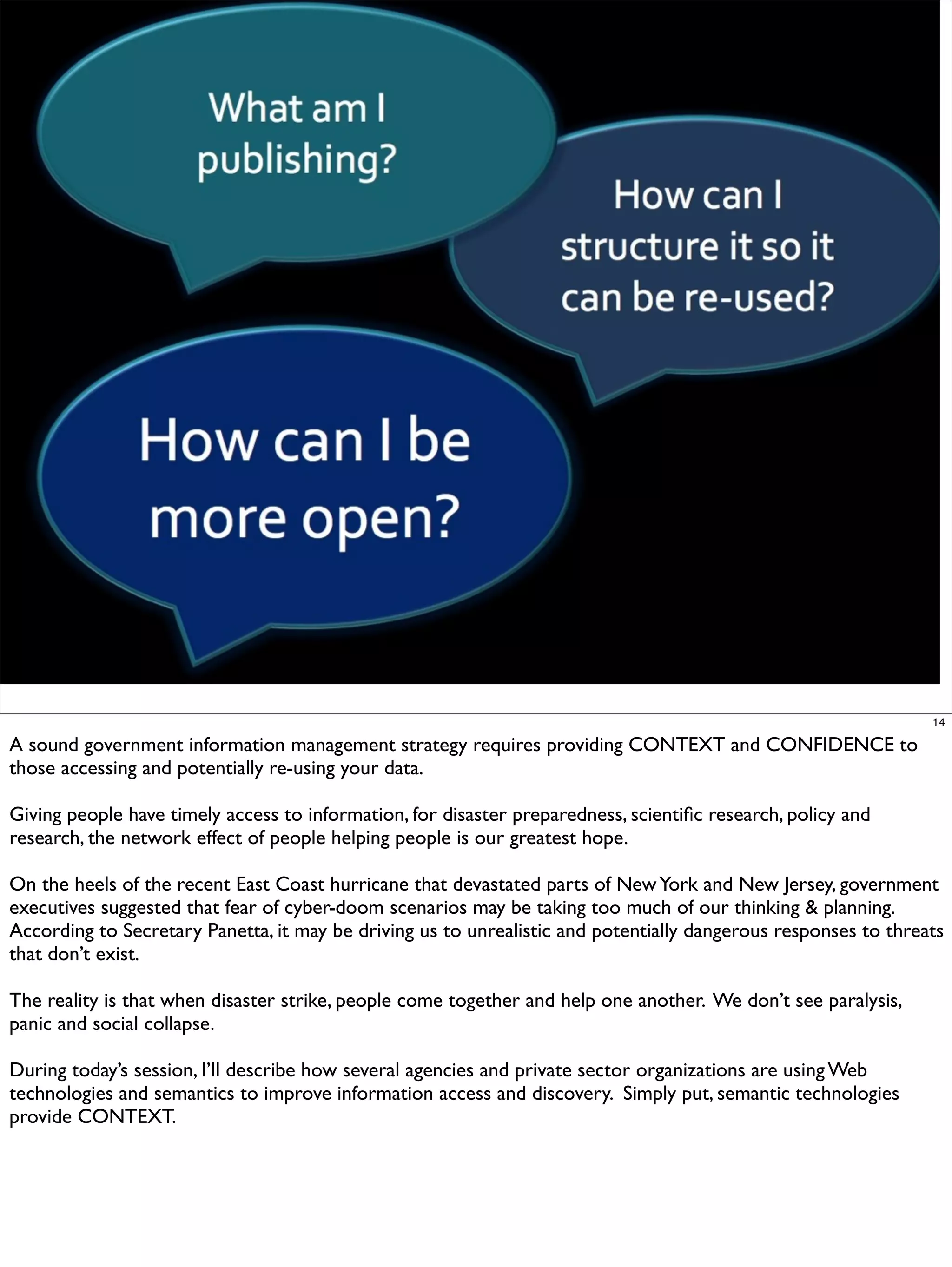 14

A sound government information management strategy requires providing CONTEXT and CONFIDENCE to
those accessing and potentially re-using your data.

Giving people have timely access to information, for disaster preparedness, scientiﬁc research, policy and
research, the network effect of people helping people is our greatest hope.

On the heels of the recent East Coast hurricane that devastated parts of New York and New Jersey, government
executives suggested that fear of cyber-doom scenarios may be taking too much of our thinking & planning.
According to Secretary Panetta, it may be driving us to unrealistic and potentially dangerous responses to threats
that don’t exist.

The reality is that when disaster strike, people come together and help one another. We don’t see paralysis,
panic and social collapse.

During today’s session, I’ll describe how several agencies and private sector organizations are using Web
technologies and semantics to improve information access and discovery. Simply put, semantic technologies
provide CONTEXT.
 