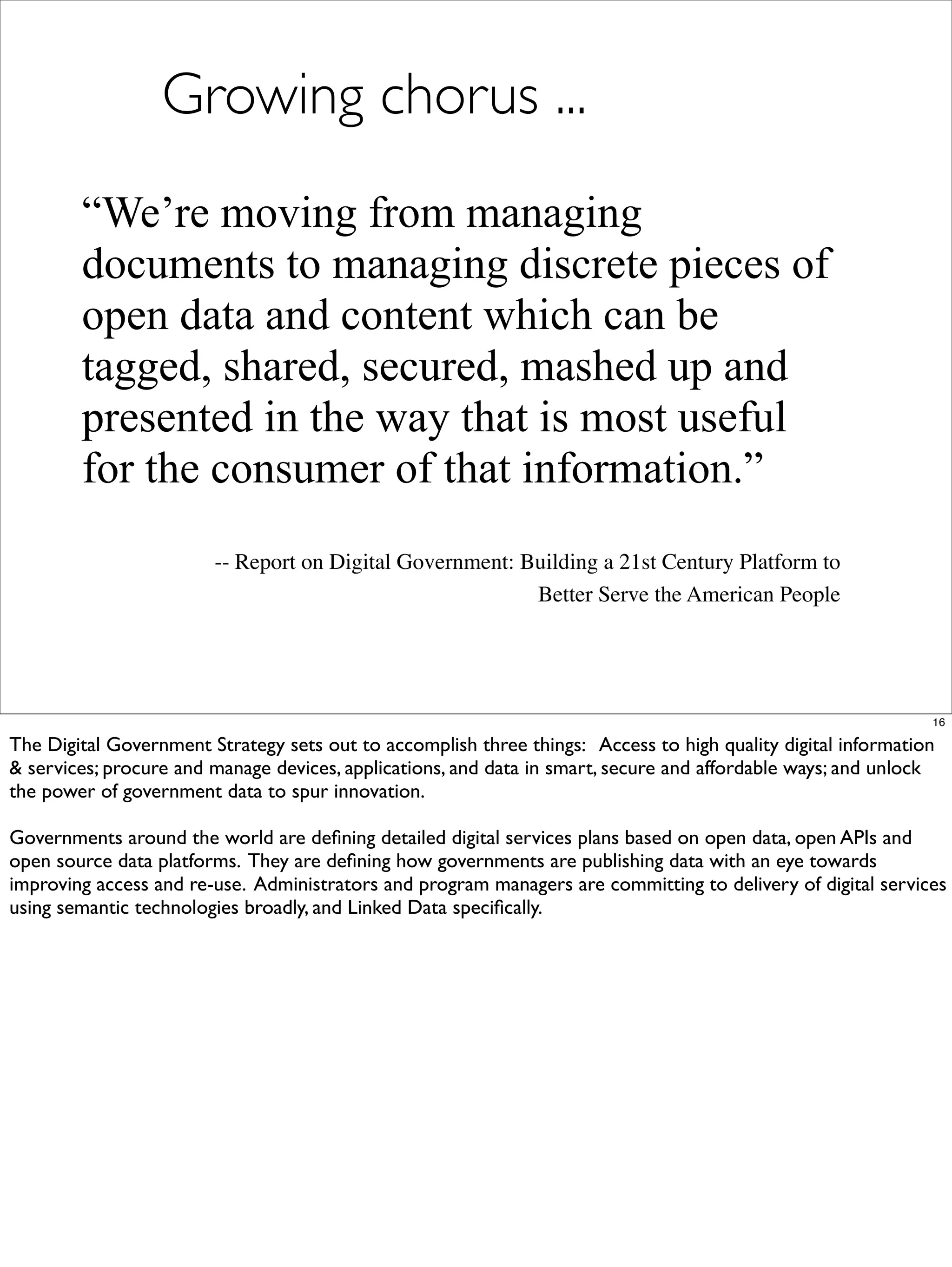 Growing chorus ...
        “We’re moving from managing
        documents to managing discrete pieces of
        open data and content which can be
        tagged, shared, secured, mashed up and
        presented in the way that is most useful
        for the consumer of that information.”
                        -- Report on Digital Government: Building a 21st Century Platform to
                                                          Better Serve the American People




                                                                                                              16

The Digital Government Strategy sets out to accomplish three things: Access to high quality digital information
& services; procure and manage devices, applications, and data in smart, secure and affordable ways; and unlock
the power of government data to spur innovation.

Governments around the world are deﬁning detailed digital services plans based on open data, open APIs and
open source data platforms. They are deﬁning how governments are publishing data with an eye towards
improving access and re-use. Administrators and program managers are committing to delivery of digital services
using semantic technologies broadly, and Linked Data speciﬁcally.
 
