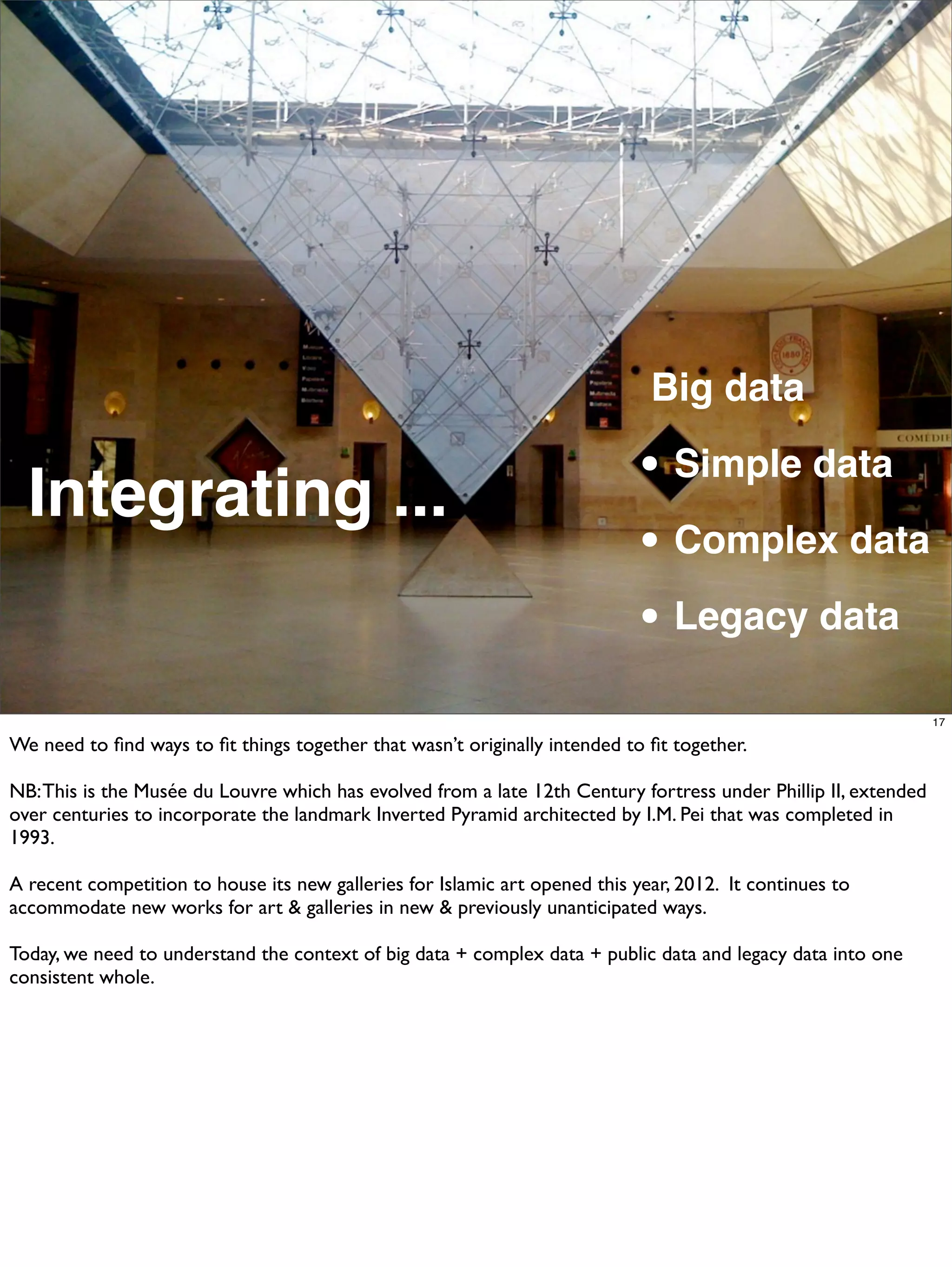 Big data

  Integrating ...                                                            • Simple data
                                                                             • Complex data
                                                                             • Legacy data
                                                                                                                 17

We need to ﬁnd ways to ﬁt things together that wasn’t originally intended to ﬁt together.

NB: This is the Musée du Louvre which has evolved from a late 12th Century fortress under Phillip II, extended
over centuries to incorporate the landmark Inverted Pyramid architected by I.M. Pei that was completed in
1993.

A recent competition to house its new galleries for Islamic art opened this year, 2012. It continues to
accommodate new works for art & galleries in new & previously unanticipated ways.

Today, we need to understand the context of big data + complex data + public data and legacy data into one
consistent whole.
 