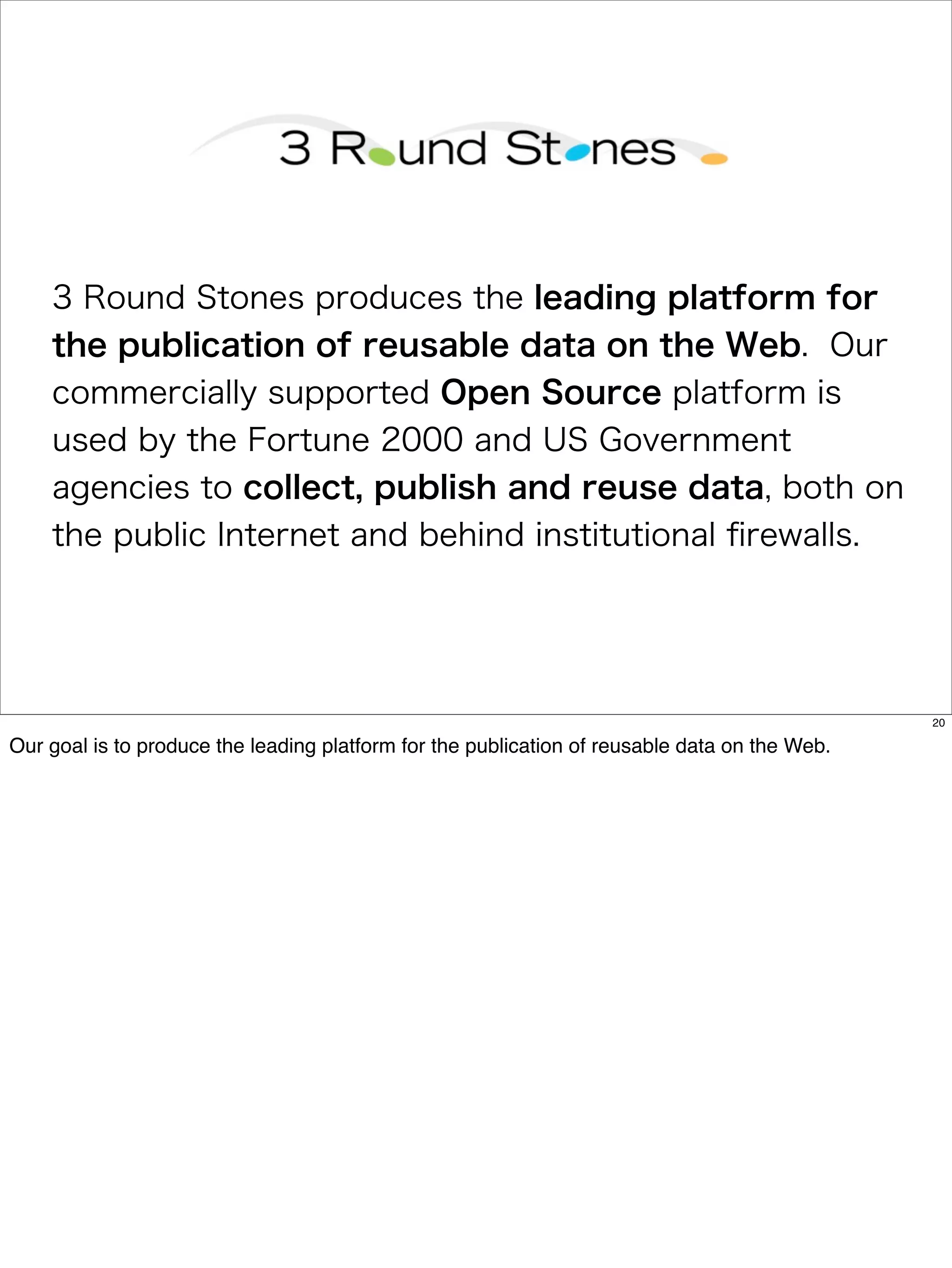 3 Round Stones produces the leading platform for
    the publication of reusable data on the Web. Our
    commercially supported Open Source platform is
    used by the Fortune 2000 and US Government
    agencies to collect, publish and reuse data, both on
    the public Internet and behind institutional ﬁrewalls.




                                                                                               20

Our goal is to produce the leading platform for the publication of reusable data on the Web.
 