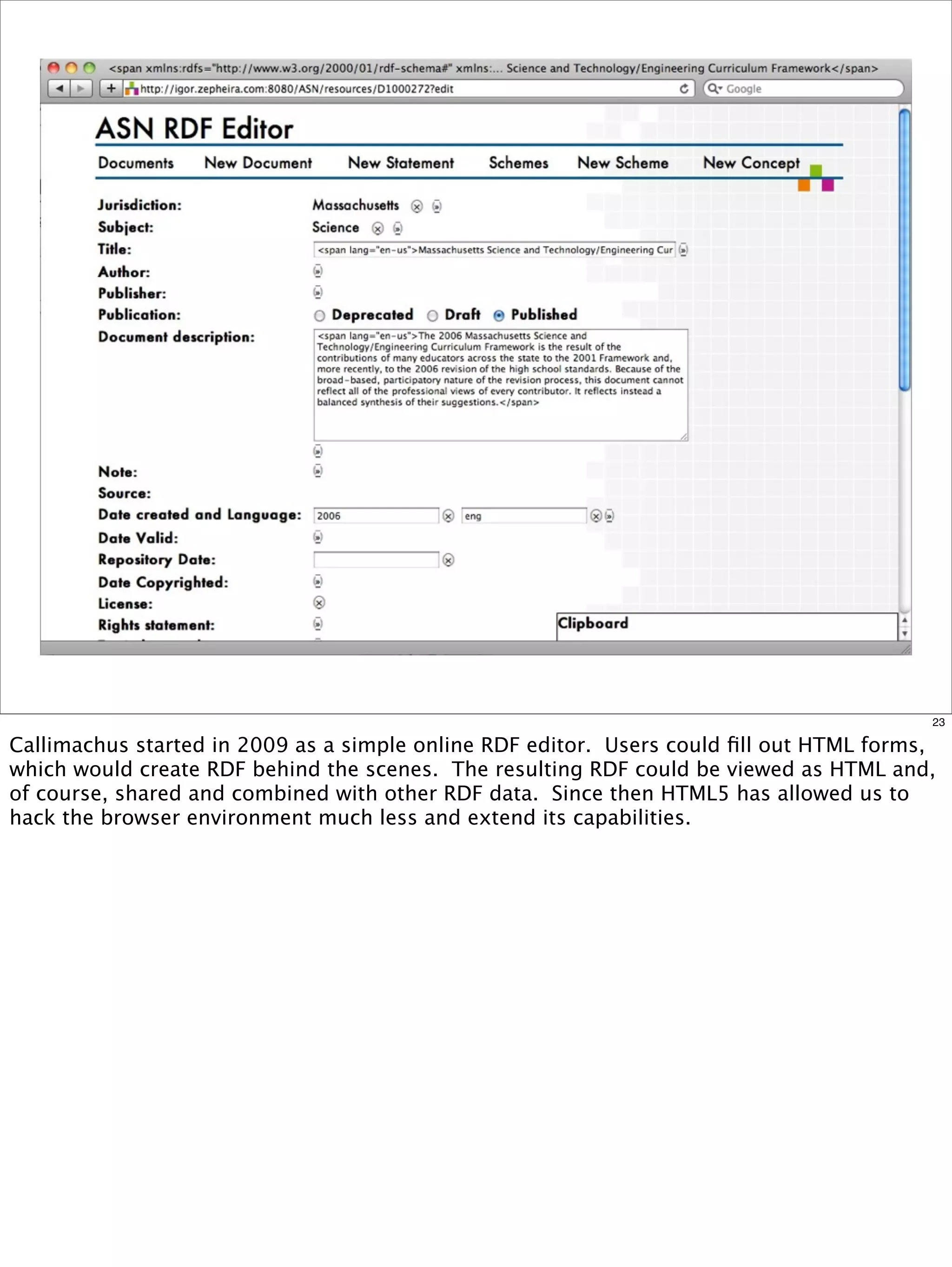 23

Callimachus started in 2009 as a simple online RDF editor. Users could ﬁll out HTML forms,
which would create RDF behind the scenes. The resulting RDF could be viewed as HTML and,
of course, shared and combined with other RDF data. Since then HTML5 has allowed us to
hack the browser environment much less and extend its capabilities.
 