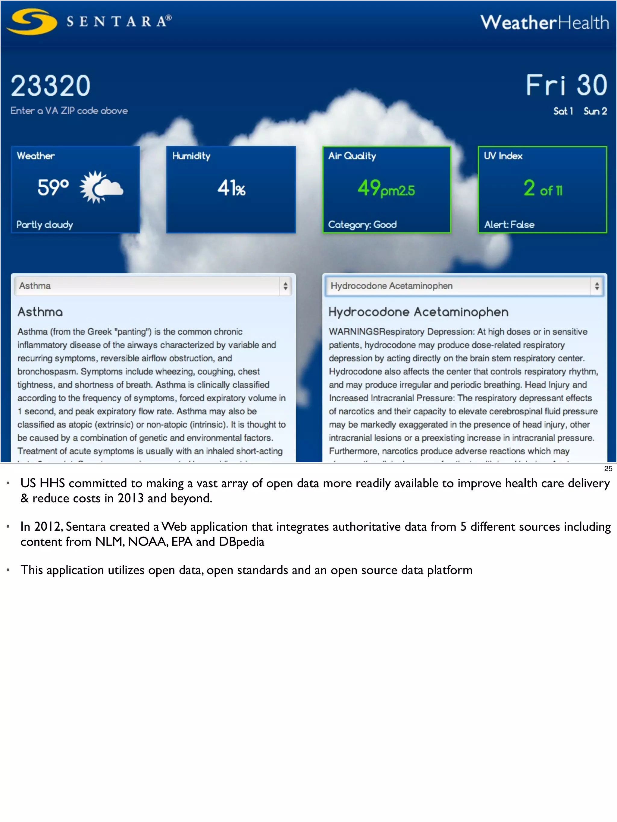 25

•   US HHS committed to making a vast array of open data more readily available to improve health care delivery
    & reduce costs in 2013 and beyond.

•   In 2012, Sentara created a Web application that integrates authoritative data from 5 different sources including
    content from NLM, NOAA, EPA and DBpedia

•   This application utilizes open data, open standards and an open source data platform
 