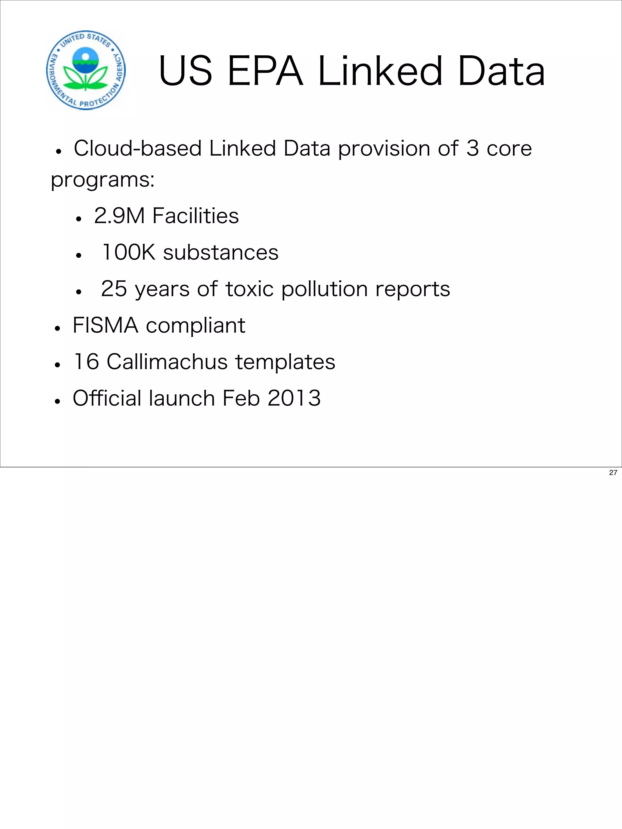 US EPA Linked Data
• Cloud-based Linked Data provision of 3 core
programs:

 • 2.9M Facilities
 • 100K substances
 • 25 years of toxic pollution reports
• FISMA compliant
• 16 Callimachus templates
• Oﬃcial launch Feb 2013
                                                27
 