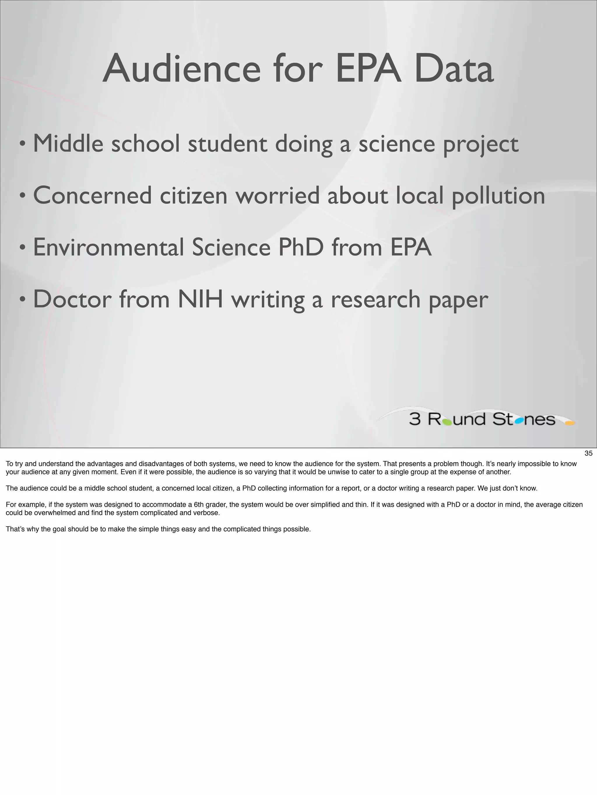 Audience for EPA Data
    • Middle                      school student doing a science project
    • Concerned                                   citizen worried about local pollution
    • Environmental                                         Science PhD from EPA
    • Doctor                         from NIH writing a research paper




                                                                                                                                                                                           35
To try and understand the advantages and disadvantages of both systems, we need to know the audience for the system. That presents a problem though. It’s nearly impossible to know
your audience at any given moment. Even if it were possible, the audience is so varying that it would be unwise to cater to a single group at the expense of another.

The audience could be a middle school student, a concerned local citizen, a PhD collecting information for a report, or a doctor writing a research paper. We just don’t know.

For example, if the system was designed to accommodate a 6th grader, the system would be over simpliﬁed and thin. If it was designed with a PhD or a doctor in mind, the average citizen
could be overwhelmed and ﬁnd the system complicated and verbose.

That’s why the goal should be to make the simple things easy and the complicated things possible.
 