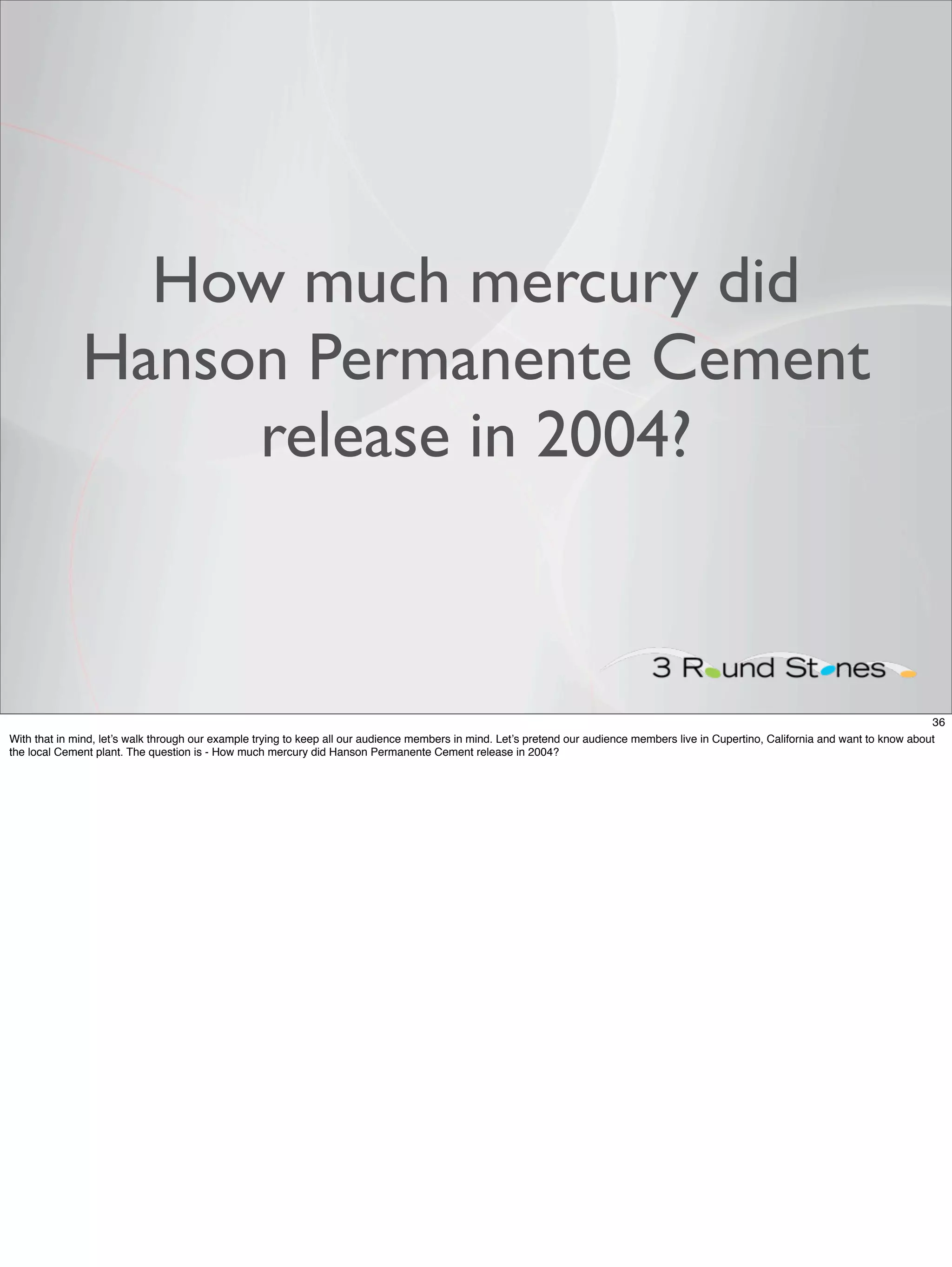 How much mercury did
              Hanson Permanente Cement
                   release in 2004?



                                                                                                                                                                                         36
With that in mind, let’s walk through our example trying to keep all our audience members in mind. Let’s pretend our audience members live in Cupertino, California and want to know about
the local Cement plant. The question is - How much mercury did Hanson Permanente Cement release in 2004?
 