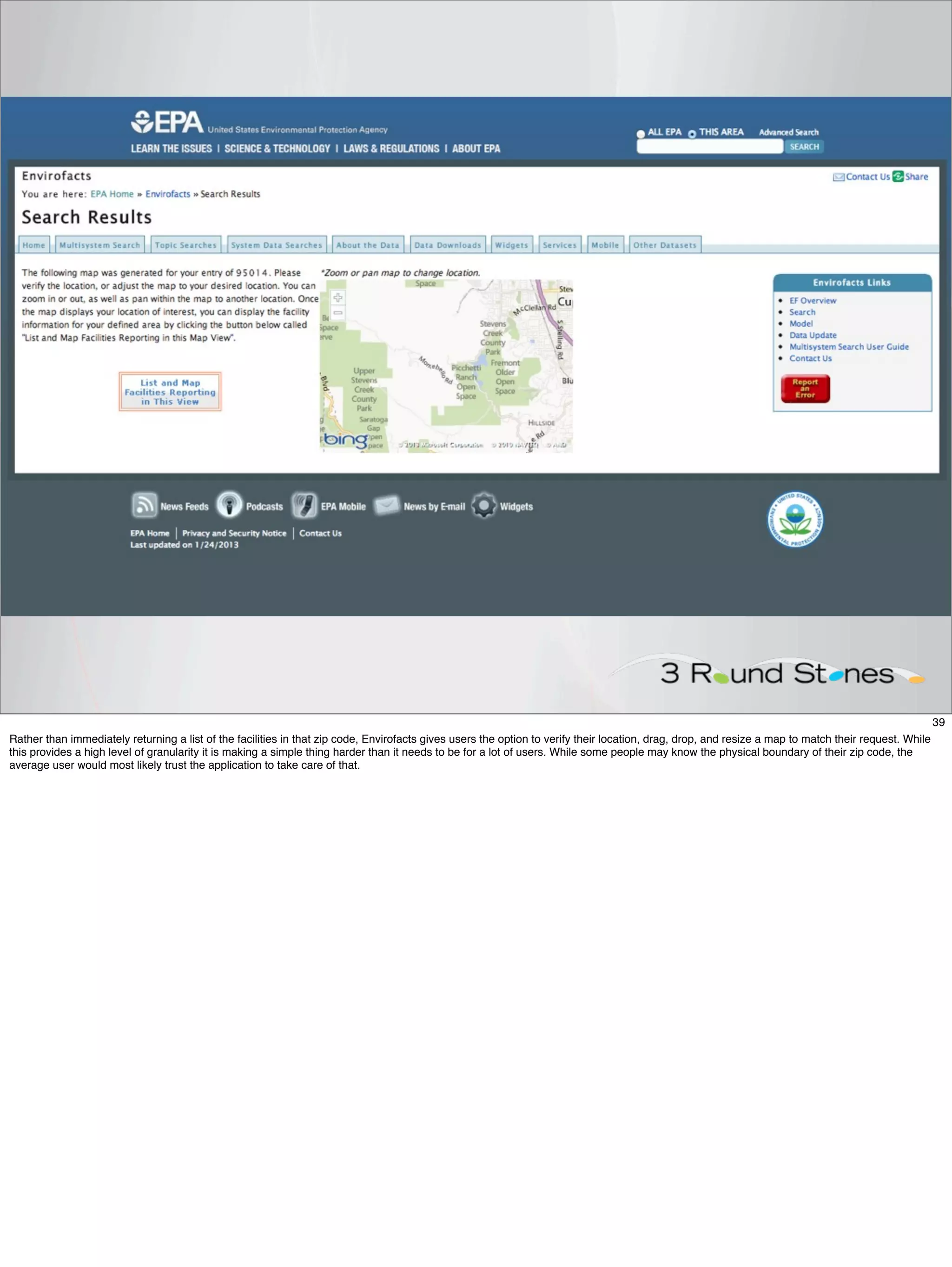 39
Rather than immediately returning a list of the facilities in that zip code, Envirofacts gives users the option to verify their location, drag, drop, and resize a map to match their request. While
this provides a high level of granularity it is making a simple thing harder than it needs to be for a lot of users. While some people may know the physical boundary of their zip code, the
average user would most likely trust the application to take care of that.
 
