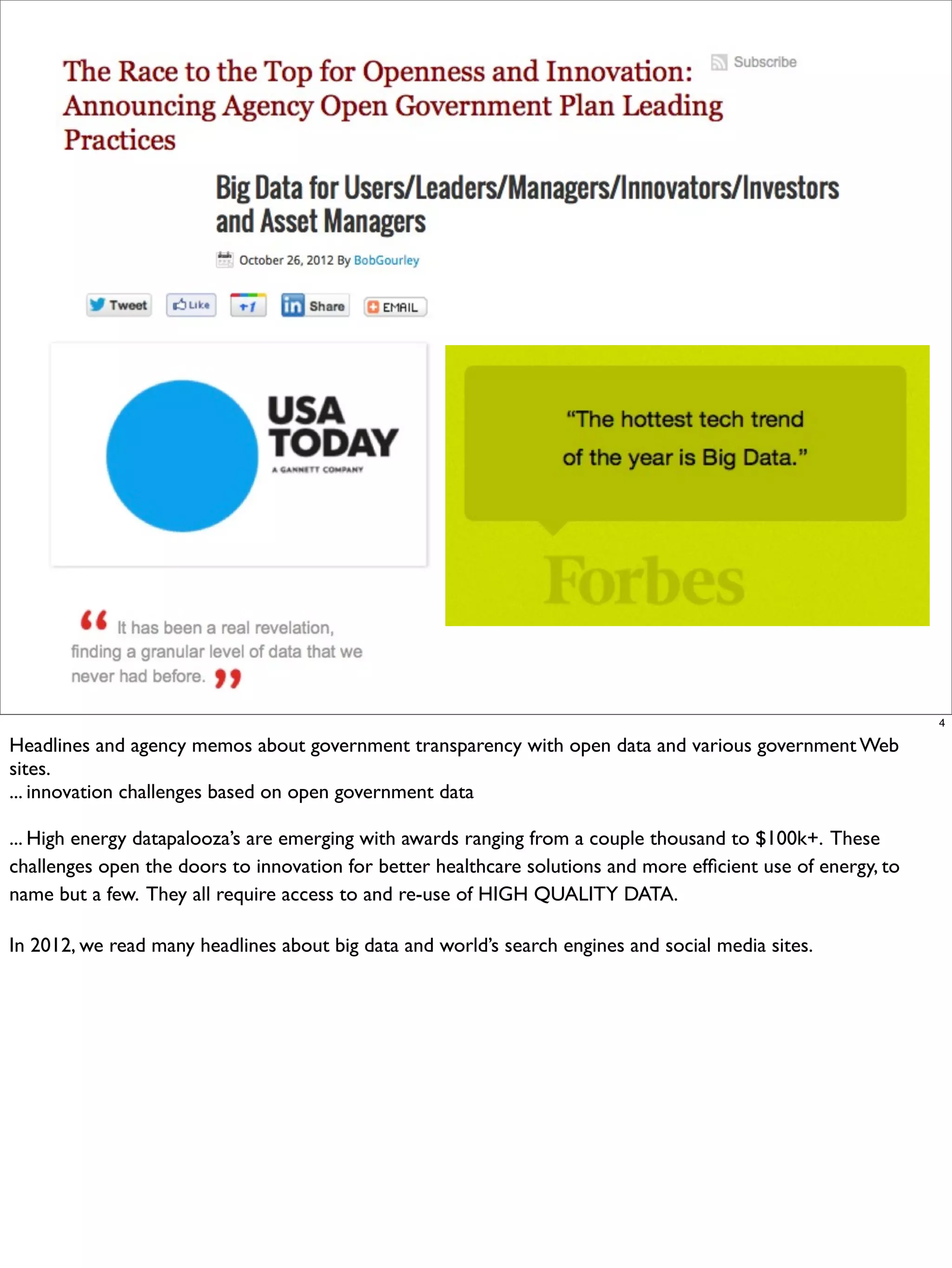 4

Headlines and agency memos about government transparency with open data and various government Web
sites.
... innovation challenges based on open government data

... High energy datapalooza’s are emerging with awards ranging from a couple thousand to $100k+. These
challenges open the doors to innovation for better healthcare solutions and more efﬁcient use of energy, to
name but a few. They all require access to and re-use of HIGH QUALITY DATA.

In 2012, we read many headlines about big data and world’s search engines and social media sites.
 