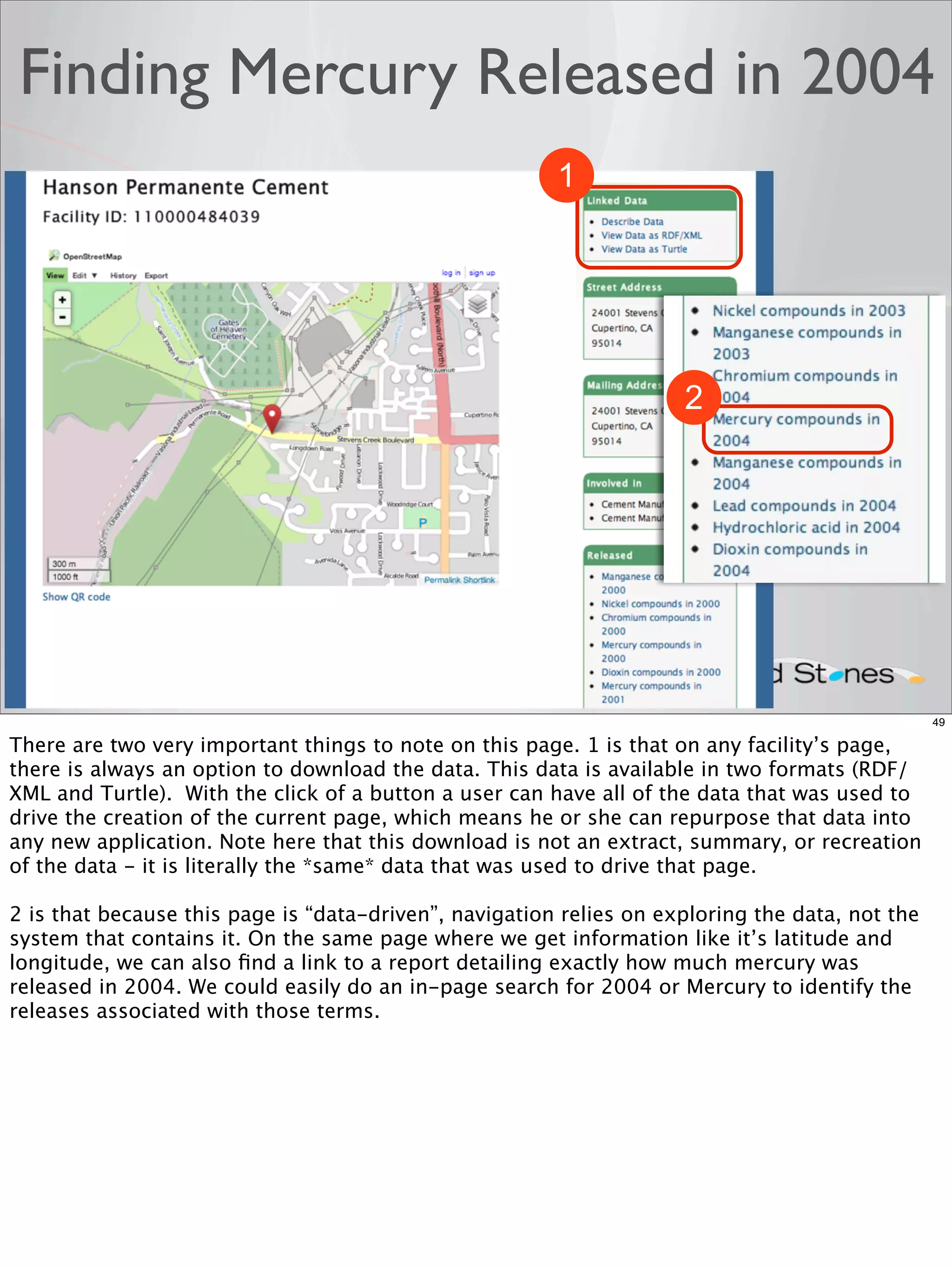 Finding Mercury Released in 2004
                                                        1




                                                                     2




                                                                                                 49

There are two very important things to note on this page. 1 is that on any facility’s page,
there is always an option to download the data. This data is available in two formats (RDF/
XML and Turtle). With the click of a button a user can have all of the data that was used to
drive the creation of the current page, which means he or she can repurpose that data into
any new application. Note here that this download is not an extract, summary, or recreation
of the data - it is literally the *same* data that was used to drive that page.

2 is that because this page is “data-driven”, navigation relies on exploring the data, not the
system that contains it. On the same page where we get information like it’s latitude and
longitude, we can also ﬁnd a link to a report detailing exactly how much mercury was
released in 2004. We could easily do an in-page search for 2004 or Mercury to identify the
releases associated with those terms.
 