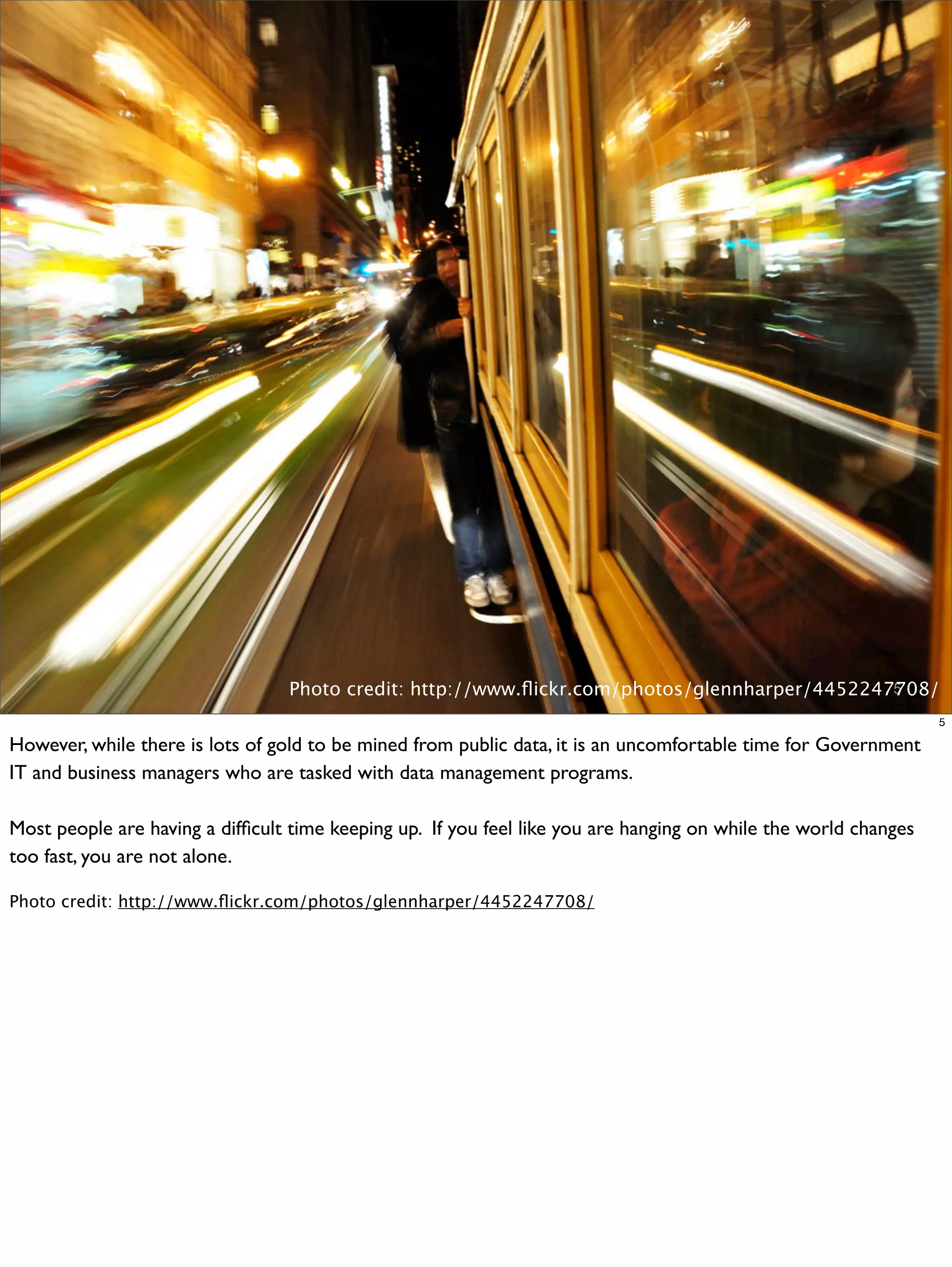 Photo credit: http://www.ﬂickr.com/photos/glennharper/4452247708/
                                                                                               5

                                                                                                                 5

However, while there is lots of gold to be mined from public data, it is an uncomfortable time for Government
IT and business managers who are tasked with data management programs.

Most people are having a difﬁcult time keeping up. If you feel like you are hanging on while the world changes
too fast, you are not alone.

Photo credit: http://www.ﬂickr.com/photos/glennharper/4452247708/
 