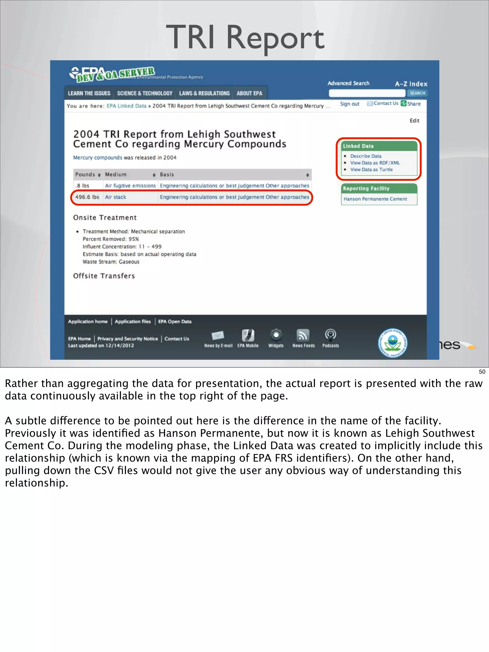 TRI Report




                                                                                             50

Rather than aggregating the data for presentation, the actual report is presented with the raw
data continuously available in the top right of the page.

A subtle difference to be pointed out here is the difference in the name of the facility.
Previously it was identiﬁed as Hanson Permanente, but now it is known as Lehigh Southwest
Cement Co. During the modeling phase, the Linked Data was created to implicitly include this
relationship (which is known via the mapping of EPA FRS identiﬁers). On the other hand,
pulling down the CSV ﬁles would not give the user any obvious way of understanding this
relationship.
 