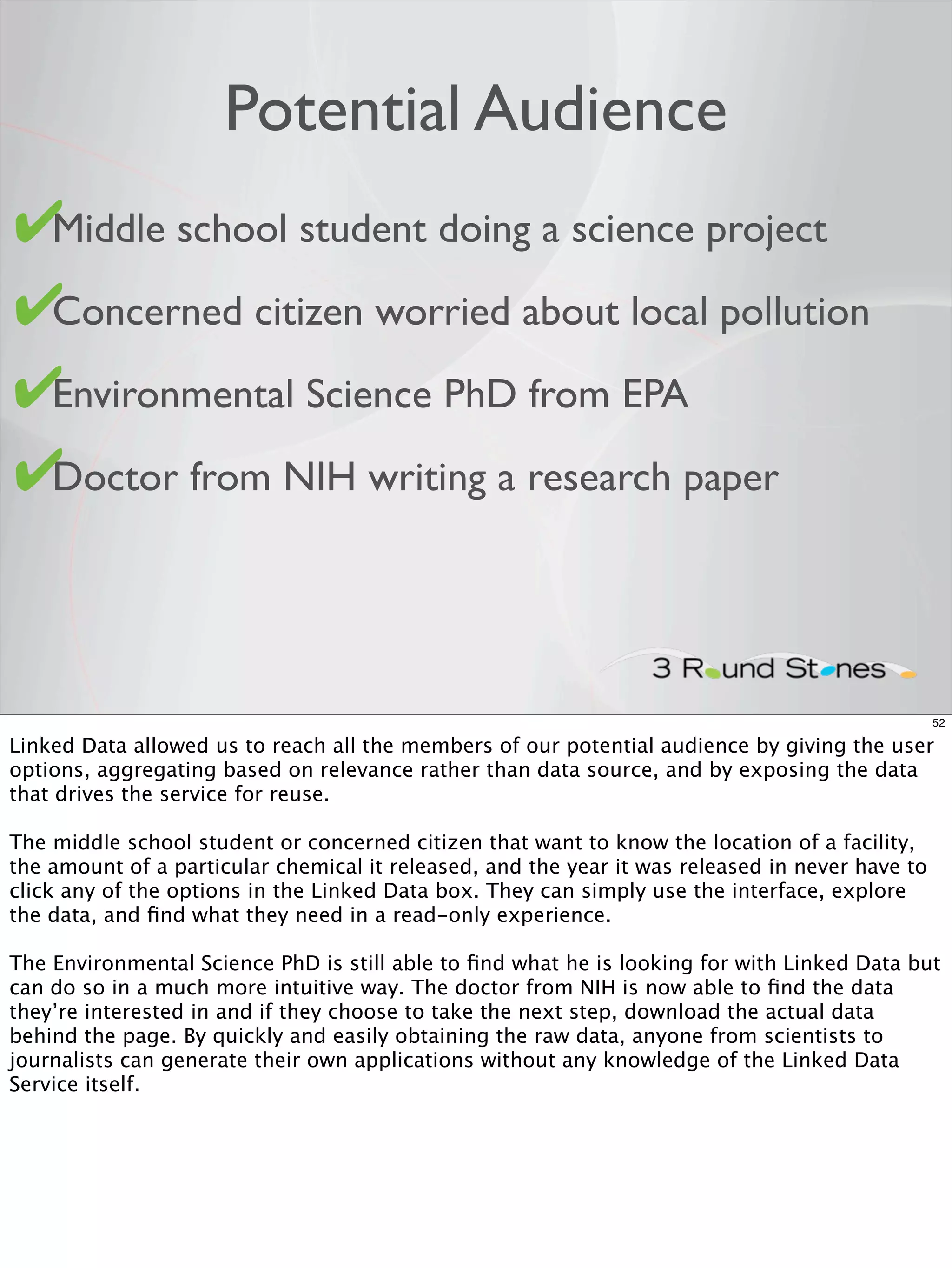 Potential Audience
✔
• Middle school student doing a science project

✔
• Concerned citizen worried about local pollution

✔Environmental Science PhD from EPA
•

✔
• Doctor from NIH writing a research paper




                                                                                                 52

Linked Data allowed us to reach all the members of our potential audience by giving the user
options, aggregating based on relevance rather than data source, and by exposing the data
that drives the service for reuse.

The middle school student or concerned citizen that want to know the location of a facility,
the amount of a particular chemical it released, and the year it was released in never have to
click any of the options in the Linked Data box. They can simply use the interface, explore
the data, and ﬁnd what they need in a read-only experience.

The Environmental Science PhD is still able to ﬁnd what he is looking for with Linked Data but
can do so in a much more intuitive way. The doctor from NIH is now able to ﬁnd the data
they’re interested in and if they choose to take the next step, download the actual data
behind the page. By quickly and easily obtaining the raw data, anyone from scientists to
journalists can generate their own applications without any knowledge of the Linked Data
Service itself.
 