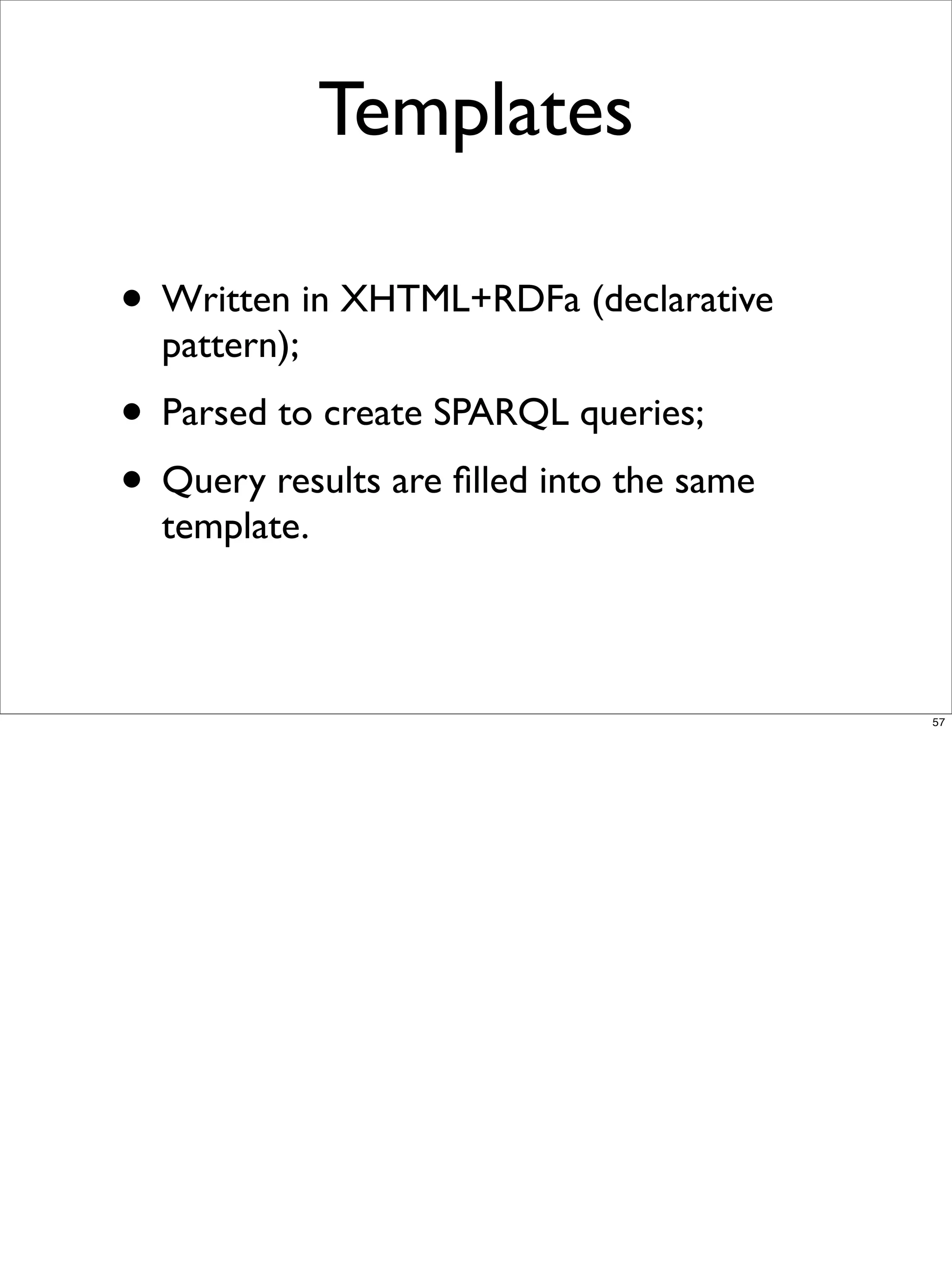Templates

• Written in XHTML+RDFa (declarative
  pattern);
• Parsed to create SPARQL queries;
• Query results are ﬁlled into the same
  template.



                                          57
 
