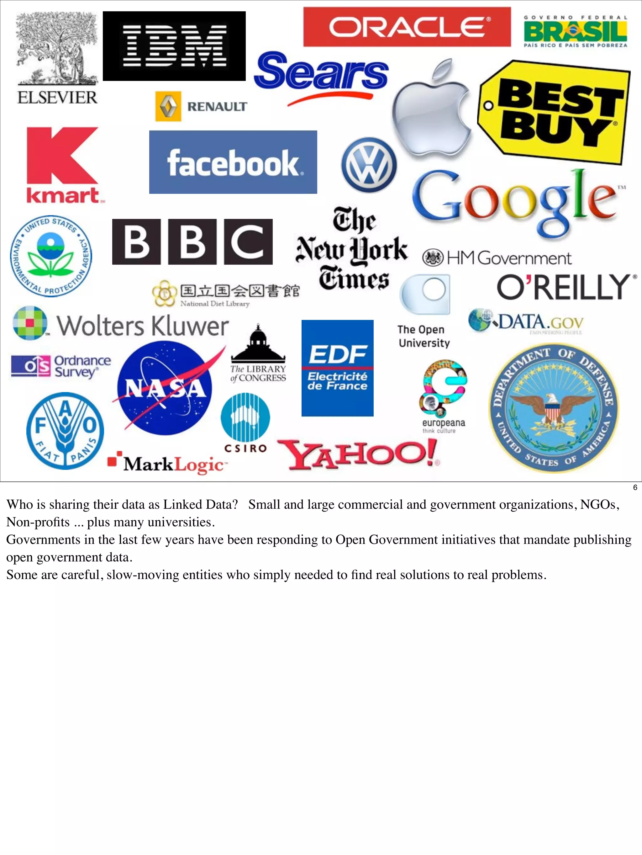 6

Who is sharing their data as Linked Data? Small and large commercial and government organizations, NGOs,
Non-proﬁts ... plus many universities.
Governments in the last few years have been responding to Open Government initiatives that mandate publishing
open government data.
Some are careful, slow-moving entities who simply needed to ﬁnd real solutions to real problems.
 