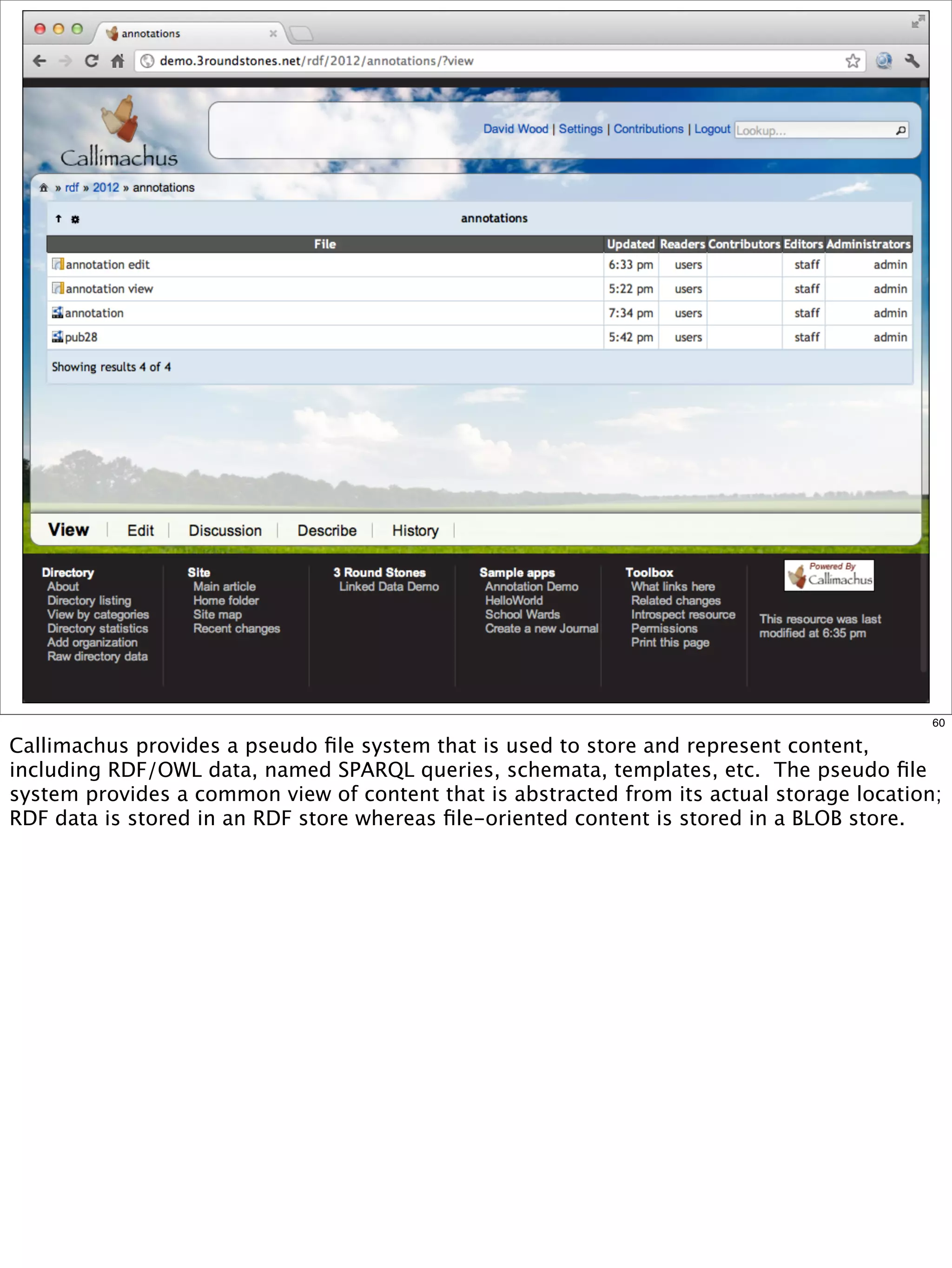 60

Callimachus provides a pseudo ﬁle system that is used to store and represent content,
including RDF/OWL data, named SPARQL queries, schemata, templates, etc. The pseudo ﬁle
system provides a common view of content that is abstracted from its actual storage location;
RDF data is stored in an RDF store whereas ﬁle-oriented content is stored in a BLOB store.
 