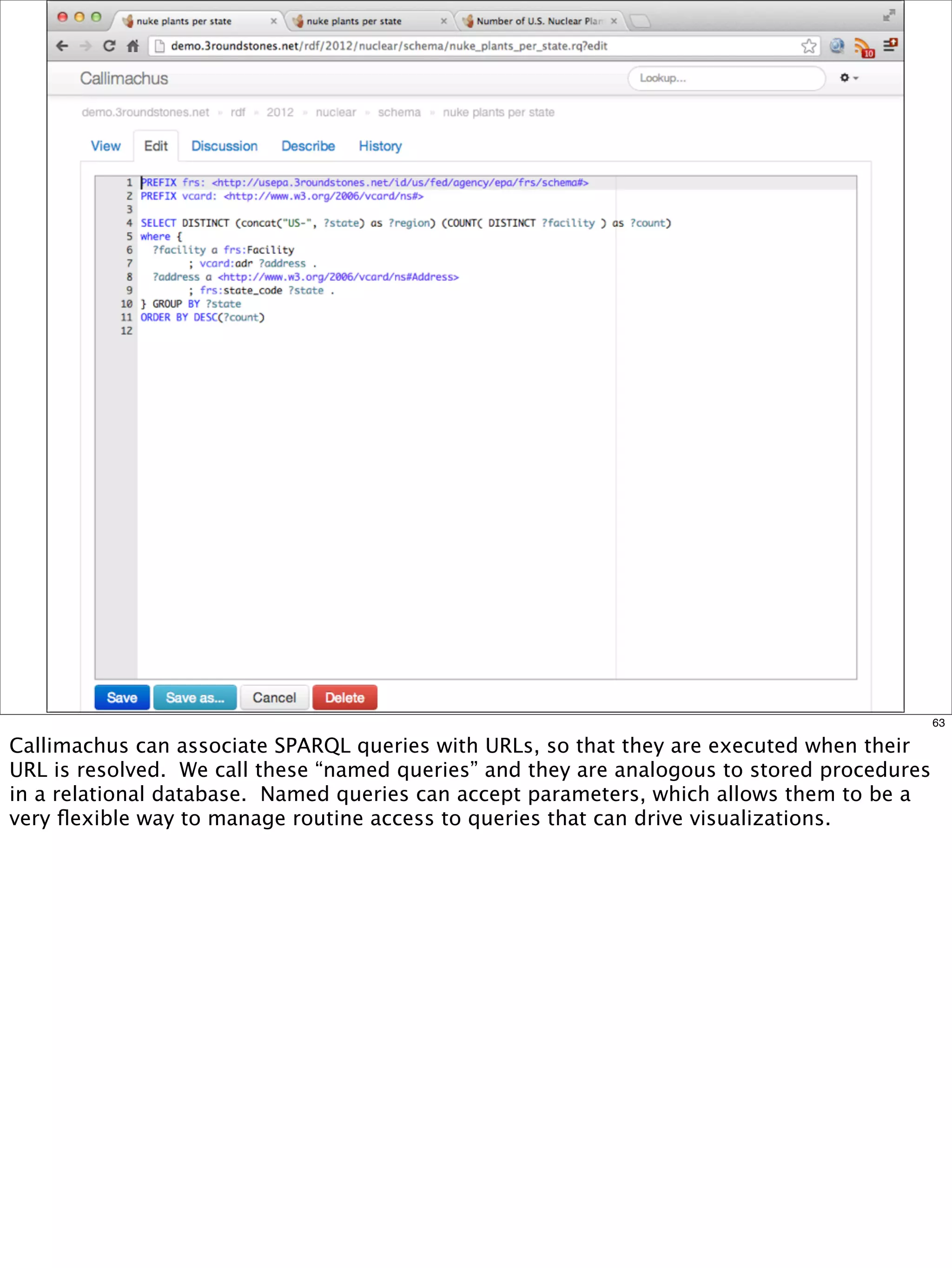 63

Callimachus can associate SPARQL queries with URLs, so that they are executed when their
URL is resolved. We call these “named queries” and they are analogous to stored procedures
in a relational database. Named queries can accept parameters, which allows them to be a
very ﬂexible way to manage routine access to queries that can drive visualizations.
 