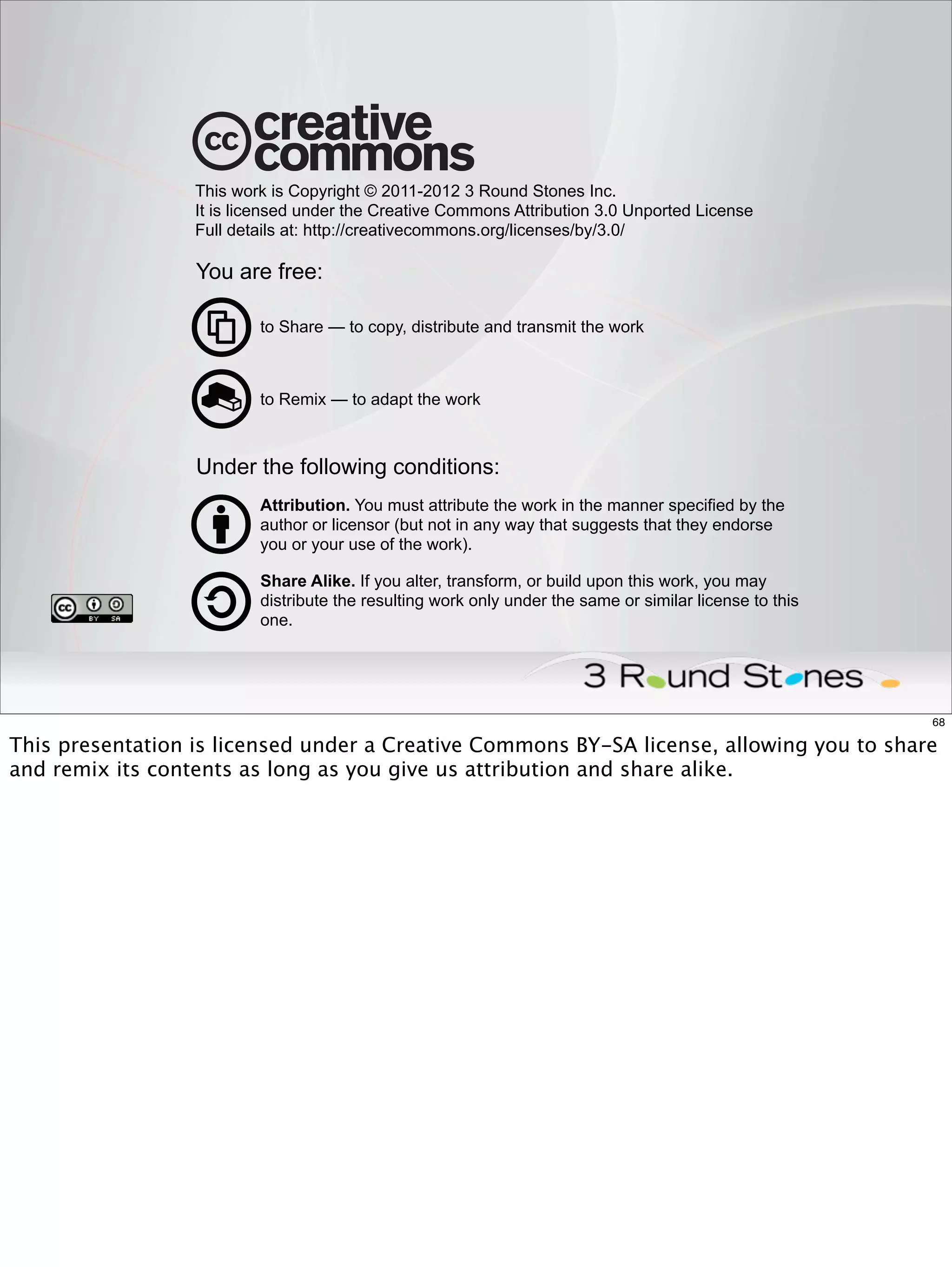 This work is Copyright © 2011-2012 3 Round Stones Inc.
                  It is licensed under the Creative Commons Attribution 3.0 Unported License
                  Full details at: http://creativecommons.org/licenses/by/3.0/

                  You are free:

                          to Share — to copy, distribute and transmit the work



                          to Remix — to adapt the work



                  Under the following conditions:
                          Attribution. You must attribute the work in the manner specified by the
                          author or licensor (but not in any way that suggests that they endorse
                          you or your use of the work).

                          Share Alike. If you alter, transform, or build upon this work, you may
                          distribute the resulting work only under the same or similar license to this
                          one.




                                                                                                         68

This presentation is licensed under a Creative Commons BY-SA license, allowing you to share
and remix its contents as long as you give us attribution and share alike.
 