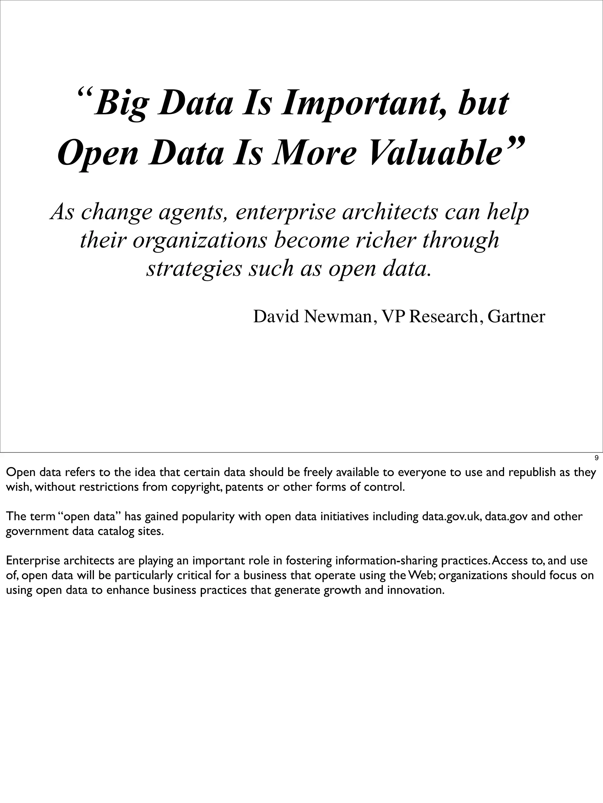 “Big Data Is Important, but
         Open Data Is More Valuable”
        As change agents, enterprise architects can help
           their organizations become richer through
                  strategies such as open data.
                                                David Newman, VP Research, Gartner




                                                                                                                       9

Open data refers to the idea that certain data should be freely available to everyone to use and republish as they
wish, without restrictions from copyright, patents or other forms of control.

The term “open data” has gained popularity with open data initiatives including data.gov.uk, data.gov and other
government data catalog sites.

Enterprise architects are playing an important role in fostering information-sharing practices. Access to, and use
of, open data will be particularly critical for a business that operate using the Web; organizations should focus on
using open data to enhance business practices that generate growth and innovation.
 
