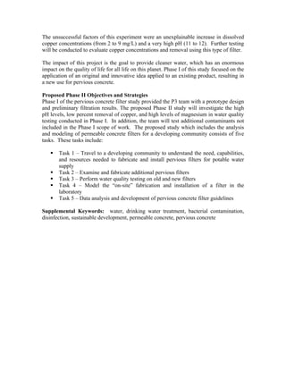The unsuccessful factors of this experiment were an unexplainable increase in dissolved
copper concentrations (from 2 to 9 mg/L) and a very high pH (11 to 12). Further testing
will be conducted to evaluate copper concentrations and removal using this type of filter.

The impact of this project is the goal to provide cleaner water, which has an enormous
impact on the quality of life for all life on this planet. Phase I of this study focused on the
application of an original and innovative idea applied to an existing product, resulting in
a new use for pervious concrete.

Proposed Phase II Objectives and Strategies
Phase I of the pervious concrete filter study provided the P3 team with a prototype design
and preliminary filtration results. The proposed Phase II study will investigate the high
pH levels, low percent removal of copper, and high levels of magnesium in water quality
testing conducted in Phase I. In addition, the team will test additional contaminants not
included in the Phase I scope of work. The proposed study which includes the analysis
and modeling of permeable concrete filters for a developing community consists of five
tasks. These tasks include:

       Task 1 – Travel to a developing community to understand the need, capabilities,
       and resources needed to fabricate and install pervious filters for potable water
       supply
       Task 2 – Examine and fabricate additional pervious filters
       Task 3 – Perform water quality testing on old and new filters
       Task 4 – Model the “on-site” fabrication and installation of a filter in the
       laboratory
       Task 5 – Data analysis and development of pervious concrete filter guidelines

Supplemental Keywords: water, drinking water treatment, bacterial contamination,
disinfection, sustainable development, permeable concrete, pervious concrete
 