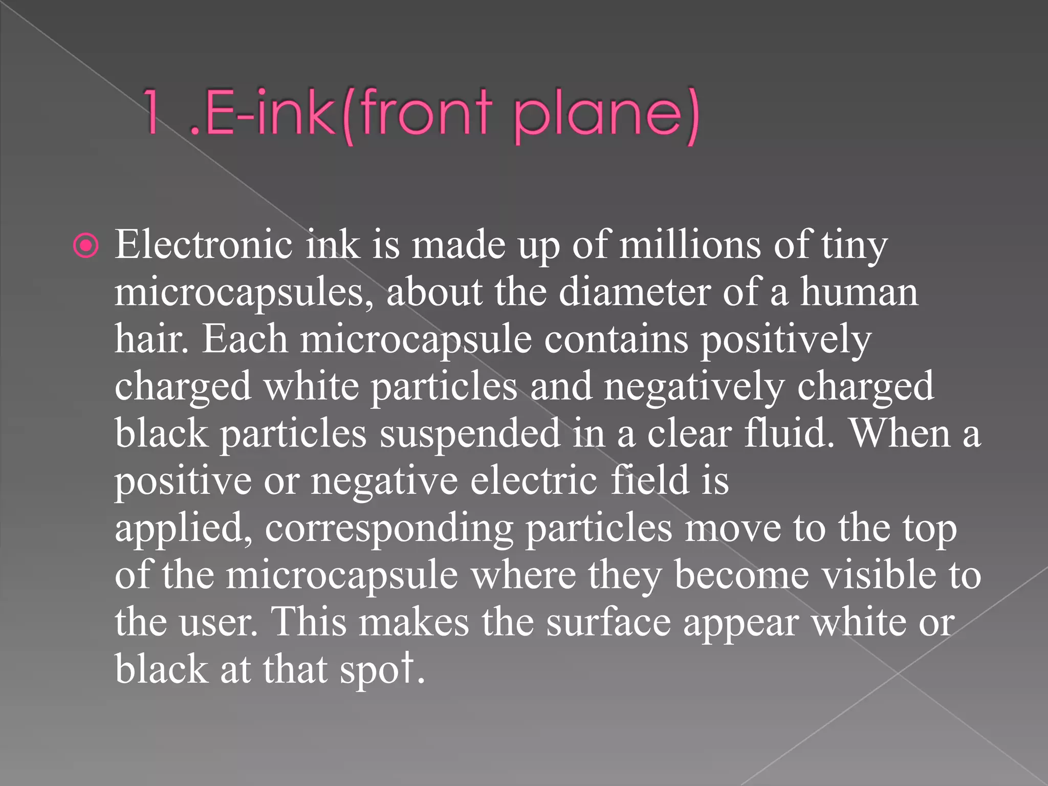   Electronic ink is made up of millions of tiny
    microcapsules, about the diameter of a human
    hair. Each microcapsule contains positively
    charged white particles and negatively charged
    black particles suspended in a clear fluid. When a
    positive or negative electric field is
    applied, corresponding particles move to the top
    of the microcapsule where they become visible to
    the user. This makes the surface appear white or
    black at that spot.
 