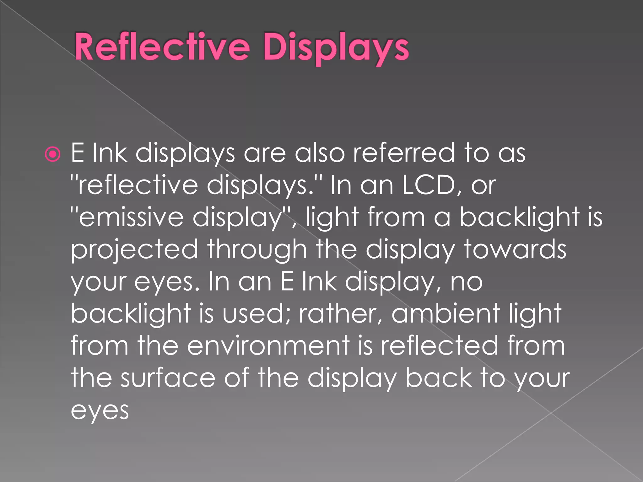    E Ink displays are also referred to as
    "reflective displays." In an LCD, or
    "emissive display", light from a backlight is
    projected through the display towards
    your eyes. In an E Ink display, no
    backlight is used; rather, ambient light
    from the environment is reflected from
    the surface of the display back to your
    eyes
 