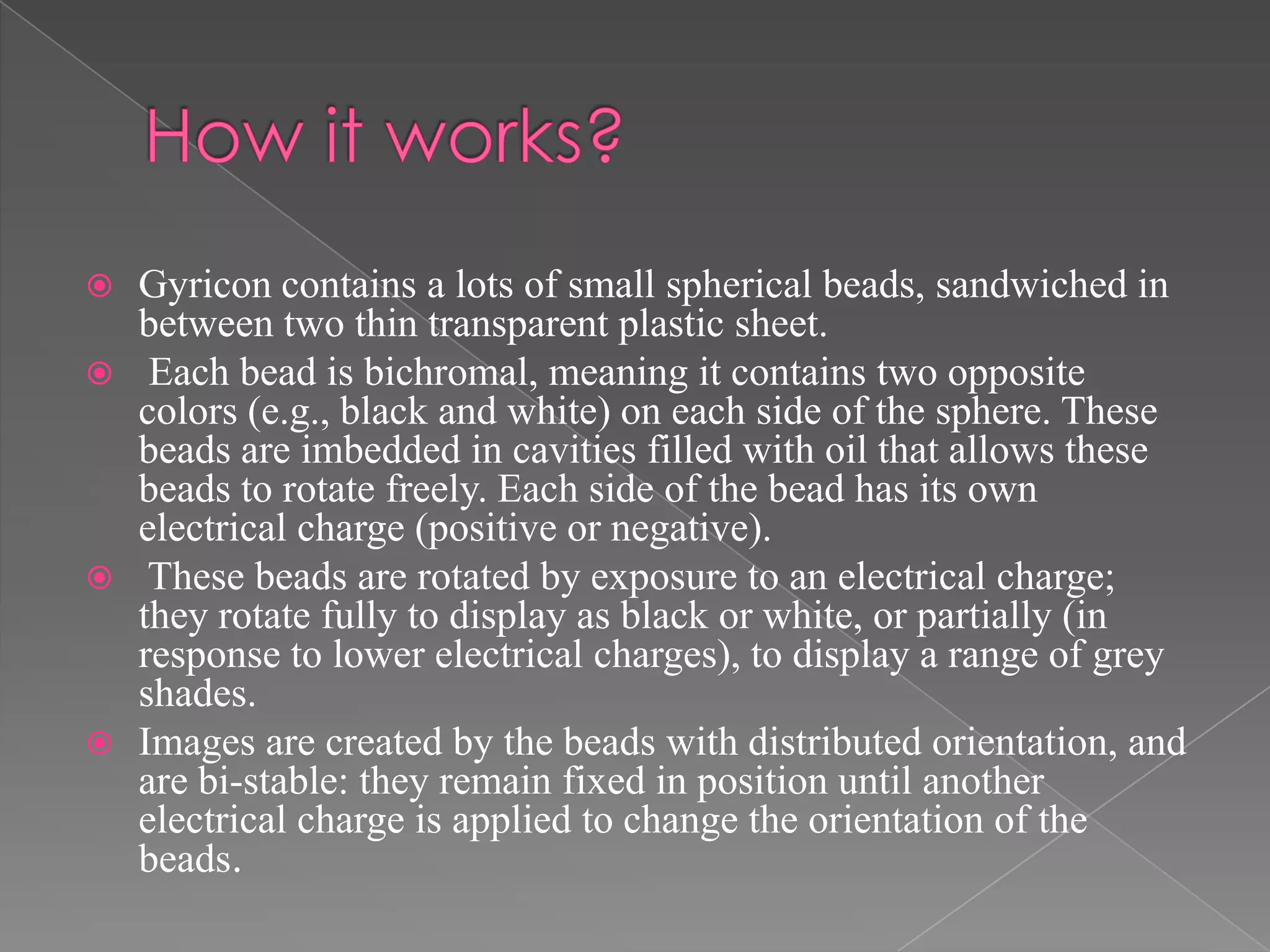    Gyricon contains a lots of small spherical beads, sandwiched in
    between two thin transparent plastic sheet.
    Each bead is bichromal, meaning it contains two opposite
    colors (e.g., black and white) on each side of the sphere. These
    beads are imbedded in cavities filled with oil that allows these
    beads to rotate freely. Each side of the bead has its own
    electrical charge (positive or negative).
    These beads are rotated by exposure to an electrical charge;
    they rotate fully to display as black or white, or partially (in
    response to lower electrical charges), to display a range of grey
    shades.
   Images are created by the beads with distributed orientation, and
    are bi-stable: they remain fixed in position until another
    electrical charge is applied to change the orientation of the
    beads.
 