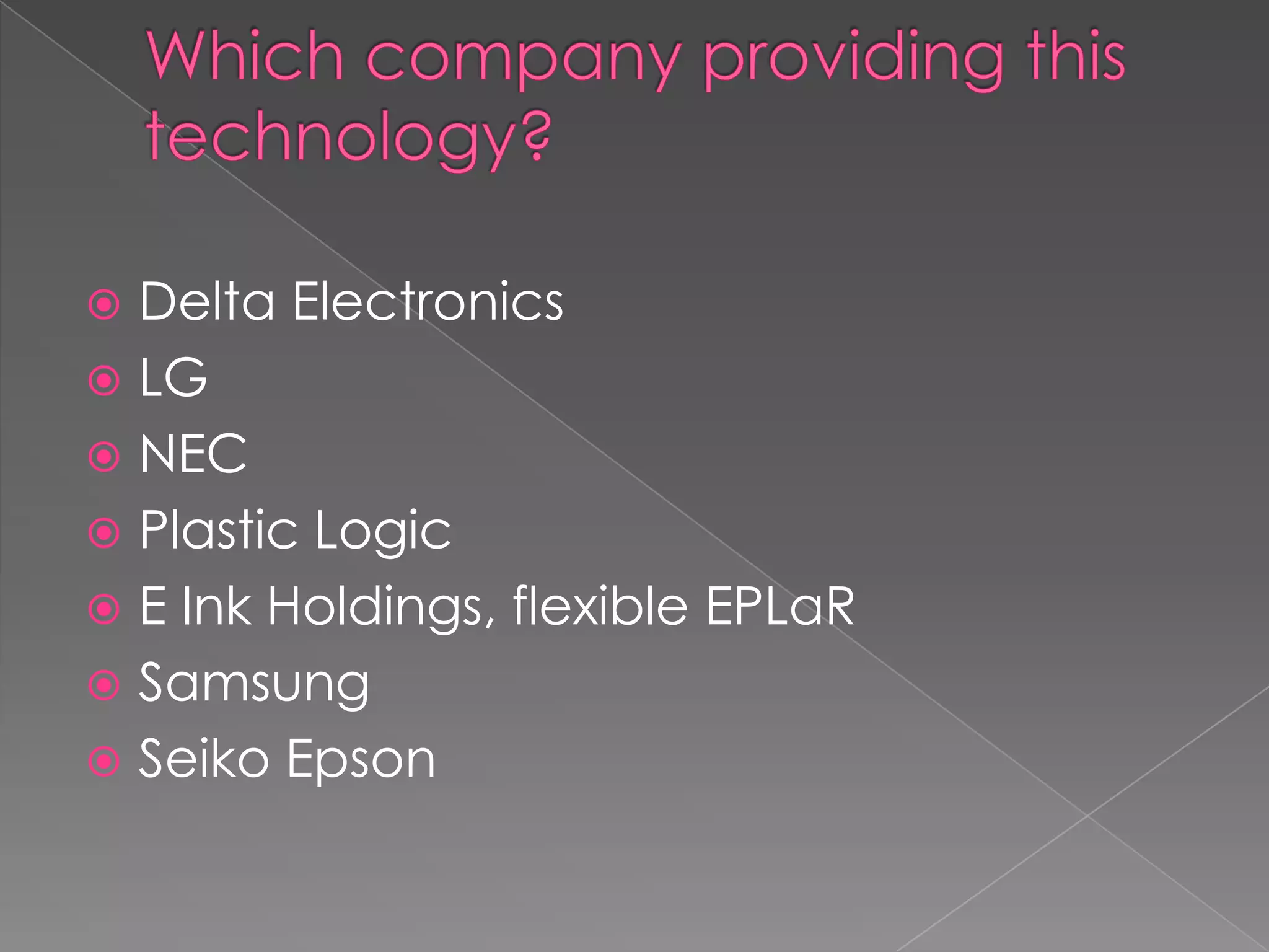  Delta Electronics
 LG
 NEC
 Plastic Logic
 E Ink Holdings, flexible EPLaR
 Samsung
 Seiko Epson
 