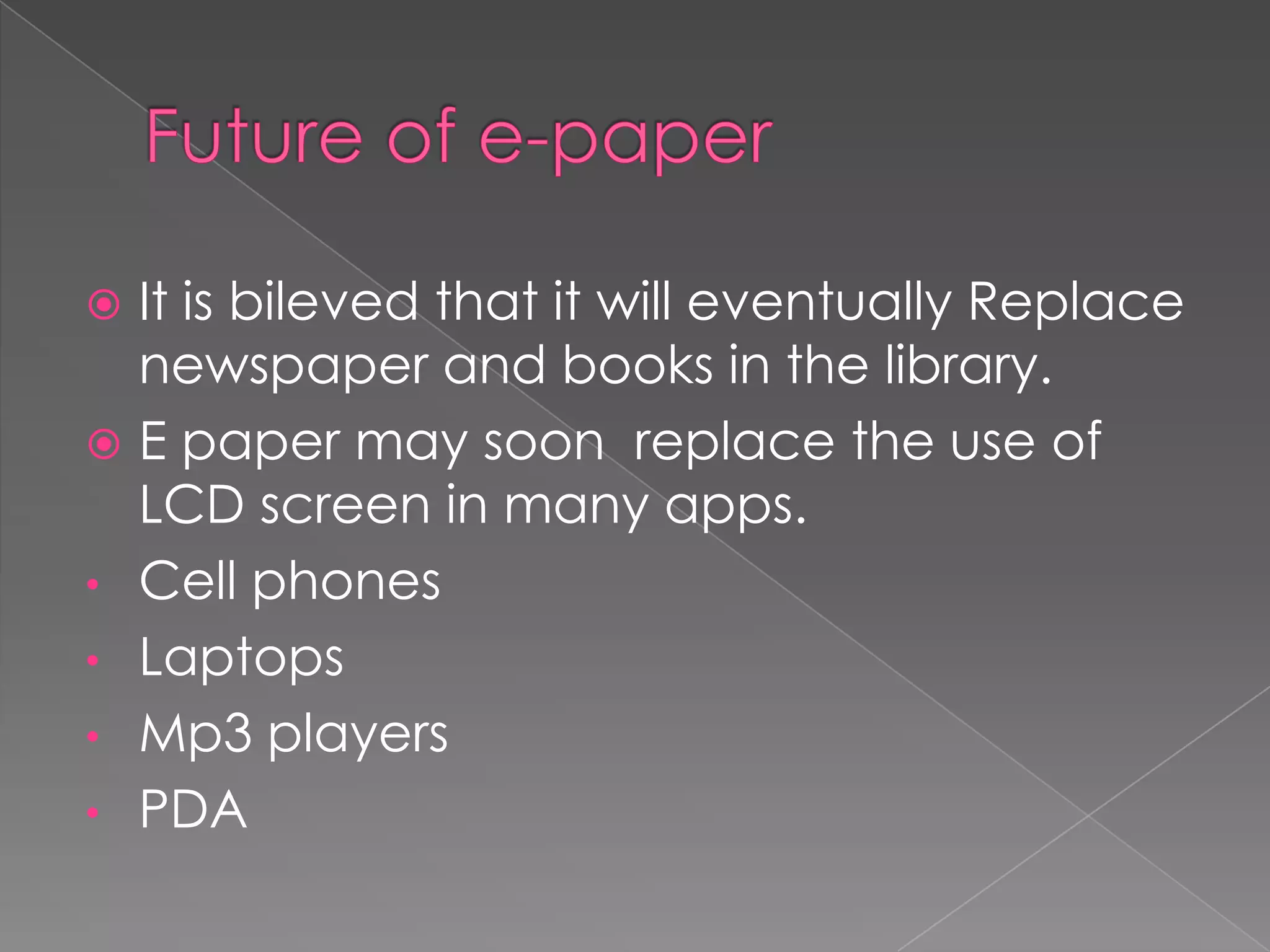  It is bileved that it will eventually Replace
  newspaper and books in the library.
 E paper may soon replace the use of
  LCD screen in many apps.
• Cell phones
• Laptops
• Mp3 players
• PDA
 
