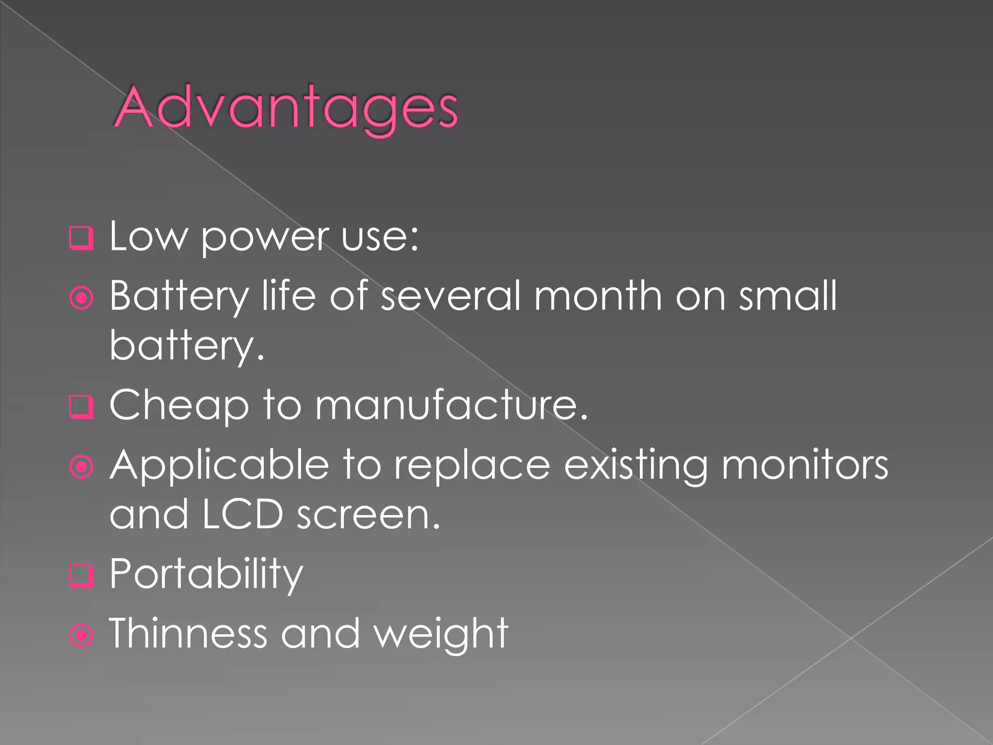  Low power use:
 Battery life of several month on small
  battery.
 Cheap to manufacture.
 Applicable to replace existing monitors
  and LCD screen.
 Portability
 Thinness and weight
 