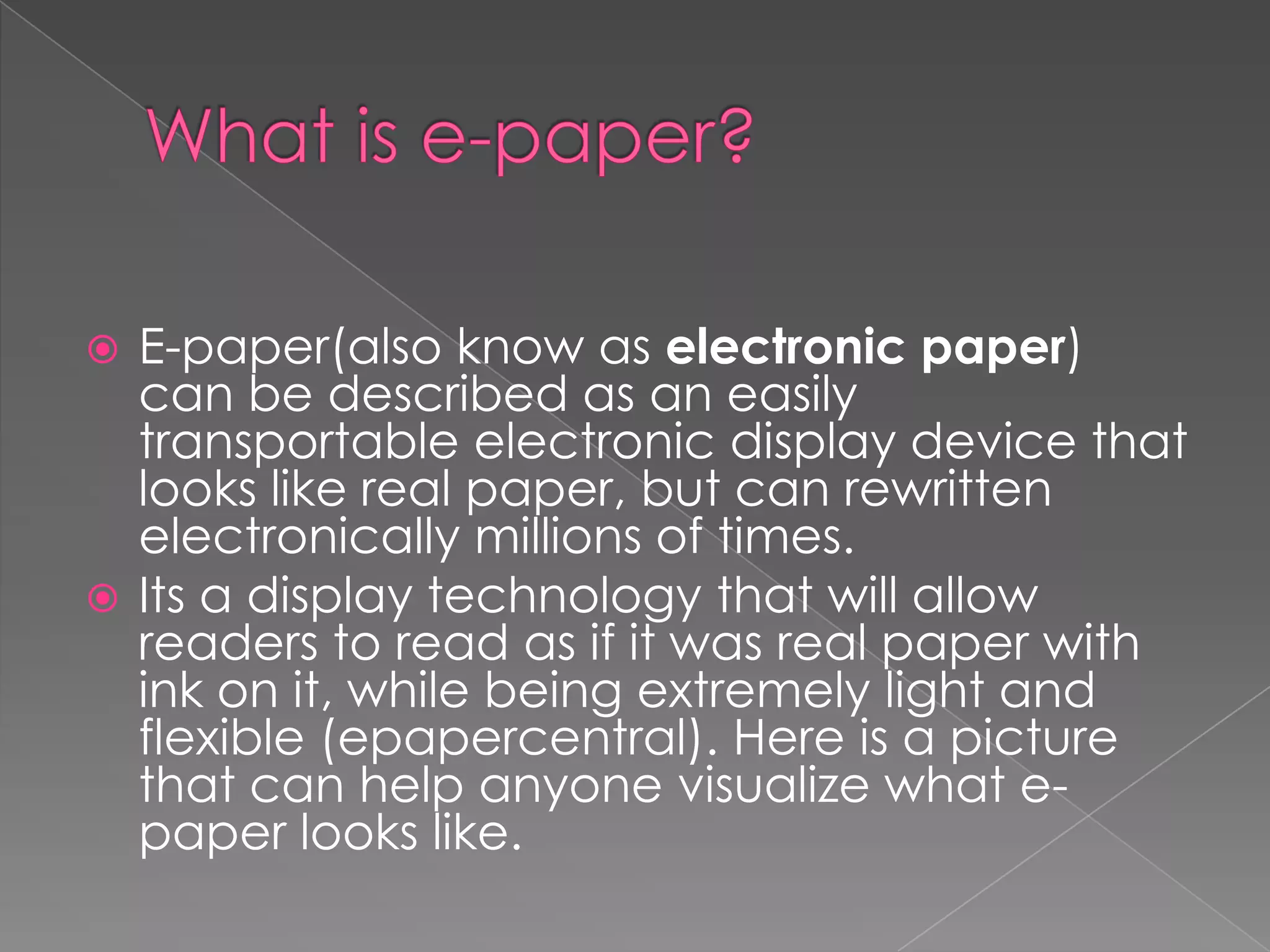  E-paper(also know as electronic paper)
  can be described as an easily
  transportable electronic display device that
  looks like real paper, but can rewritten
  electronically millions of times.
 Its a display technology that will allow
  readers to read as if it was real paper with
  ink on it, while being extremely light and
  flexible (epapercentral). Here is a picture
  that can help anyone visualize what e-
  paper looks like.
 