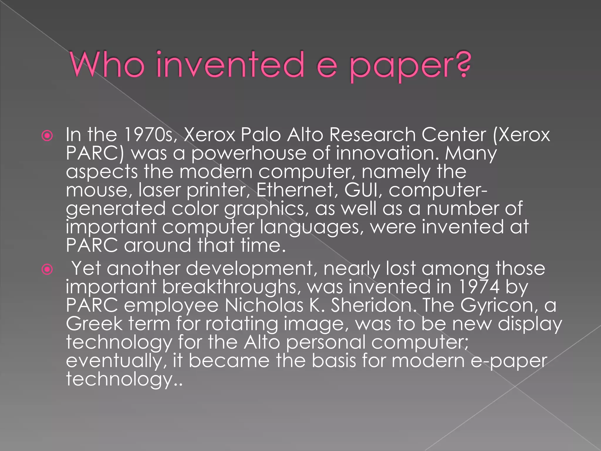    In the 1970s, Xerox Palo Alto Research Center (Xerox
    PARC) was a powerhouse of innovation. Many
    aspects the modern computer, namely the
    mouse, laser printer, Ethernet, GUI, computer-
    generated color graphics, as well as a number of
    important computer languages, were invented at
    PARC around that time.
    Yet another development, nearly lost among those
    important breakthroughs, was invented in 1974 by
    PARC employee Nicholas K. Sheridon. The Gyricon, a
    Greek term for rotating image, was to be new display
    technology for the Alto personal computer;
    eventually, it became the basis for modern e-paper
    technology..
 